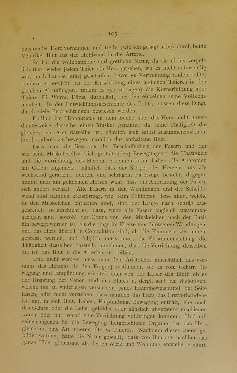 io5 pulsirendes Herz vorhanden und treibt (wie ich gesagt habe) durch beide Ventrikel Blut aus der Hohlvene in die Arterie. So hat die vollkommene und gottliche Natur, da sie nichts vergeb- lich thut, weder jedem Thier ein Herz gegeben, wo es nicht nothwendig war, noch hat sie [eins] geschaffen, bevor es Verwendung finden sollte; sondern es erwirbt bei der Entwicklung eines jeglichen'Thieres in den gleichen Abstufungen, indern es (so zu sagen) die Korperbildung aller Thiere, Ei, Wurrn, Fotus, durchlauft, bei den einzelnen seine Vollkom- menheit. In der Entwicklungsgeschichte des Fotus, mtissen diese Dinge durch viele Beobachtungen bewiesen werden. Endlich hat Hippokrates in dem Buche iiber das Herz nicht unver- dienterweise dasselbe einen Muskel genannt, da seine Thatigkeit die gleiche, sein Amt dasselbe ist, namlich sich selbst zusammenzuziehen, [und] anderes zu bewegen, namlich das enthaltene Blut. Dass man iiberdiess aus der Beschaffenheit der Fasern und der wie beim Muskel selbst [sich gestaltenden] Bewegungsart die Thatigkeit und die Verrichtung des Herzens erkennen kann, haben alle Anatomen mit Galen angemerkt, namlich dass der Korper des Herzens aus ab- wechselnd geradem, querem und schragem Faserzuge besteht, dagegen nimmt man am gekochten Herzen wahr, dass die Anordnung der Fasern sich anders verhalt. Alle Fasern in den Wandungen und der Scheide- vvand sind namlich kreisfornrig, wie beim Sphincter, jene aber, welche in den Muskelchen enthalten sind, sind der Lange nach schrag aus- gebreitet: so geschieht es, dass, wenn alle Fasern zugleich zusammen- gezogen sjnd, sowohl der Conus von den Muskelchen nach der Basis hin bewegt worden ist, als die rings im Kreise umschlossenen Wandungen, und das Herz tiberall in Contraktion sind, als die Kammern zusammen- gepresst werden, und folglich muss man, da Zusammenziehung die Thatigkeit desselben darstellt, annehmen, dass die Verrichtung desselben die ist, das Blut in die Arterien zu treiben. Und nicht weniger muss man dem Aristoteles hinsichtlich des Vor- rangs des Herzens [in den Fragen] zustimmen, ob es vom Gehirn Be- wegung und Empfindung erhalte? oder von der Leber das Blut? ob es der Ursprung der Venen und des Blutes u. dergl. sei? da diejenigen, welche ihn zu widerlegen versuchen, jenes Hauptbeweismittel bei Seite lassen, oder nicht verstehen, dass namlich das Herz das Erstvorhandene ist, und in sich Blut, Leben, Empfindung, Bewegung enthalt, ehe noch das Gehirn oder die Leber gebildet oder ganzlich abgetrennt erschienen waren, oder nur irgend eine Verrichtung vollbringen konnten. Und mit seinen eigenen fur die Bewegung hergerichteten Organen ist das Herz gleichsam eine Art inneren alteren Thieres. Nachdem dieses zuerst ge- bildet worden, hatte die Natur gewollt, dass von ihm aus nachher das gauze Thiei gleichsam als dessenWerk und Wohnung entstehe, ernahrt,