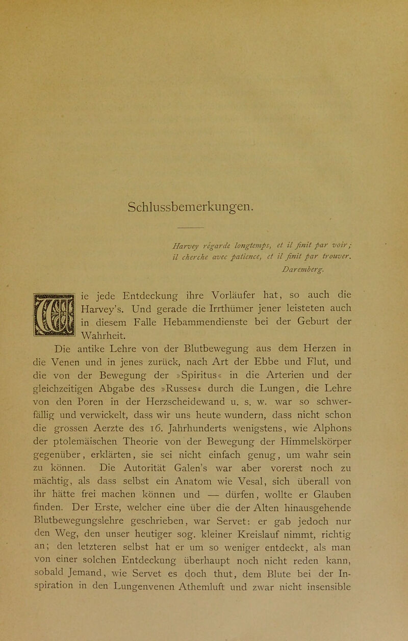 Schlussbemerkungen. Harvey regarde longtemps, et il finit par voir; il cherclie avec patience, et il finit par trouver. Daremberg. ie jede Entdeckung ihre Vorlaufer hat, so auch die Harvey’s. Und gerade die Irrthiimer jener leisteten auch in diesem Falle Hebammendienste bei der Geburt der Wahrheit. Die antike Lehre von der Blutbewegung aus dem Herzen in die Venen und in jenes zurtick, nach Art der Ebbe und Flut, und die von der Bewegung der »Spiritus« in die Arterien und der gleichzeitigen Abgabe des »Russes* durch die Lungen, die Lehre von den Boren in der Herzscheidewand u. s. w. Avar so schrver- fallig und verwickelt, dass wir uns heute wundern, dass nicht schon die grossen Aerzte des 16. Jahrhunderts wenigstens, wie Alphons der ptolemaischen Theorie von der BeAvegung der Himmelskorper gegentiber, erklarten, sie sei nicht einfach genug, um wahr sein zu konnen. Die Autoritat Galen’s Avar aber vorerst noch zu machtig, als dass selbst ein Anatom Avie Vesal, sich iiberall von ihr hatte frei machen konnen und — dtirfen, Avollte er Glauben finden. Der Erste, Avelcher eine iiber die der Alten hinausgehende BlutbeAvegungslehre geschrieben, Avar Servet: er gab jedoch nur den Weg, den unser heutiger sog. kleiner Kreislauf nimmt, richtig an; den letzteren selbst hat er um so weniger entdeckt, als man von einer solchen Entdeckung tiberhaupt noch nicht reden kann, sobald Jemand, Avie Servet es doch thut, dem Blute bei der In- spiration in den Lungenvenen Athemluft und zrvar nicht insensible