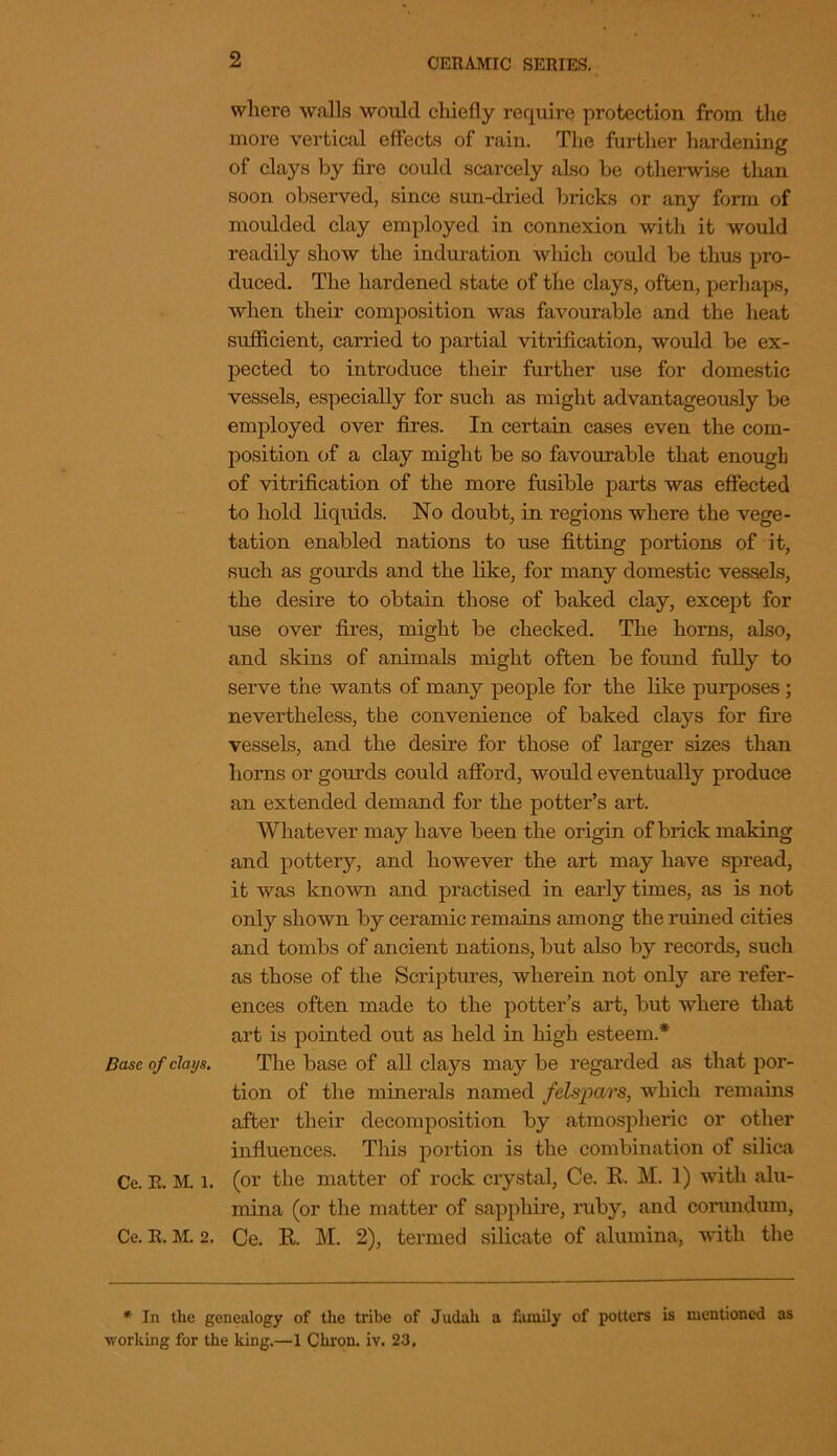 where walls would chiefly require protection from the more vertical effects of rain. The further hardening of clays by fire could scarcely also be otherwise tlian soon observed, since sun-dried bricks or any form of moulded clay employed in connexion with it would readily show the induration which could be thus pro- duced. The hardened state of the clays, often, perhaps, when their composition was favourable and the heat sufficient, carried to partial vitrification, would be ex- pected to introduce their further use for domestic vessels, especially for such as might advantageously be employed over fires. In certain cases even the com- position of a clay might be so favourable that enough of vitrification of the more fusible parts was effected to hold liquids. No doubt, in regions where the vege- tation enabled nations to use fitting portions of it, such as gourds and the like, for many domestic vessels, the desire to obtain those of baked clay, except for use over fires, might be checked. The horns, also, and skins of animals might often be found fully to serve the wants of many people for the like purposes ; nevertheless, the convenience of baked clays for fire vessels, and the desire for those of larger sizes than horns or gourds could afford, would eventually produce an extended demand for the potter’s art. Whatever may have been the origin of brick making and pottery, and however the art may have spread, it was known and practised in early times, as is not only shown by ceramic remains among the ruined cities and tombs of ancient nations, but also by records, such as those of the Scriptures, wherein not only are refer- ences often made to the potter’s art, but where that art is pointed out as held in high esteem.* Base of clays. The base of all clays may be regarded as that por- tion of the minerals named felspars, which remains after their decomposition by atmospheric or other influences. This portion is the combination of silica Ce. R. M. l. (or the matter of rock crystal, Ce. R. M. 1) with alu- mina (or the matter of sapphire, ruby, and corundum, Ce. R. M. 2. Ce. R. M. 2), termed silicate of alumina, with the * In the genealogy of the tribe of Judah a family of potters is mentioned as working for the king.—1 Cbron. iv. 23.