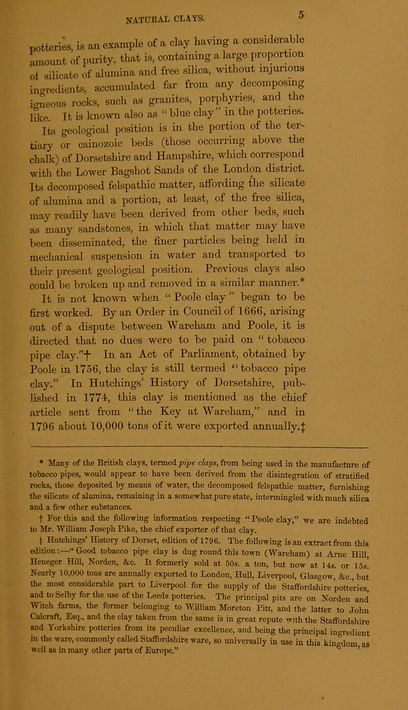 potteries, is an example of a clay having a considerable amount of purity, that is, containing a large proportion of silicate of alumina and free silica, without injurious ingredients, accumulated far from any decomposing igneous rocks, such as granites, porphyries, and the hke. It is known also as “ blue clay” in the potteries. Its geological position is in the portion of the ter- tiary or cainozoic beds (those occurring above the chalk) of Dorsetshire and Hampshire, which correspond with the Lower Bagshot Sands of the London district. Its decomposed felspathic matter, affording the silicate of alumina and a portion, at least, of the free silica, may readily have been derived from othei beds, such as many sandstones, in which that mattei may have been disseminated, the finer particles being held in mechanical suspension in water and transported to their present geological position. Previous clays also could be broken up and removed in a similar manner.* It is not known when “ Poole clay ” began to be first worked. By an Order in Council of 1666, arising out of a dispute between Wareham and Poole, it is directed that no dues were to be paid on “ tobacco pipe clay/’f In an Act of Parliament, obtained by Poole in 1756, the clay is still termed “ tobacco pipe clay.” In Hutchings’ History of Dorsetshire, pub- lished in 1774, this clay is mentioned as the chief article sent from “the Key at Wareham,” and in 1796 about 10,000 tons of it were exported annually4 * Many of the British clays, termed pipe clays, from being used in the manufacture of tobacco pipes, would appear to have been derived from the disintegration of stratified rocks, those deposited by means of water, the decomposed felspathic matter, furnishing the silicate of alumina, remaining in a somewhat pure state, intermingled with much silica and a few other substances. t For this and the following information respecting “ Poole clay,” we are indebted to Mr. William Joseph Pike, the chief exporter of that clay. \ Hutchings’ History of Dorset, edition of 1796. The following is an extract from this edition:—“ Good tobacco pipe clay is dug round this town (Wareham) at Arne Hill Heneger Hill, Norden, &c. It formerly sold at 50s. a ton, but now at 14s. or 15s! Nearly 10,000 tons are annually exported to London, Hull, Liverpool, Glasgow, &c., but the most considerable part to Liverpool for the supply of the Staffordshire potteries, and to Selby for the use of the Leeds potteries. The principal pits are on Norden and Witch farms, the former belonging to William Moreton Pitt, and the latter to John Calcraft, Esq., and the clay taken from the same is in great repute with the Staffordshire and Yorkshire potteries from its peculiar excellence, and being the principal ingredient in the ware, commonly called Staffordshire ware, so universally in use in this kingdom as well as in many other parts of Europe.”