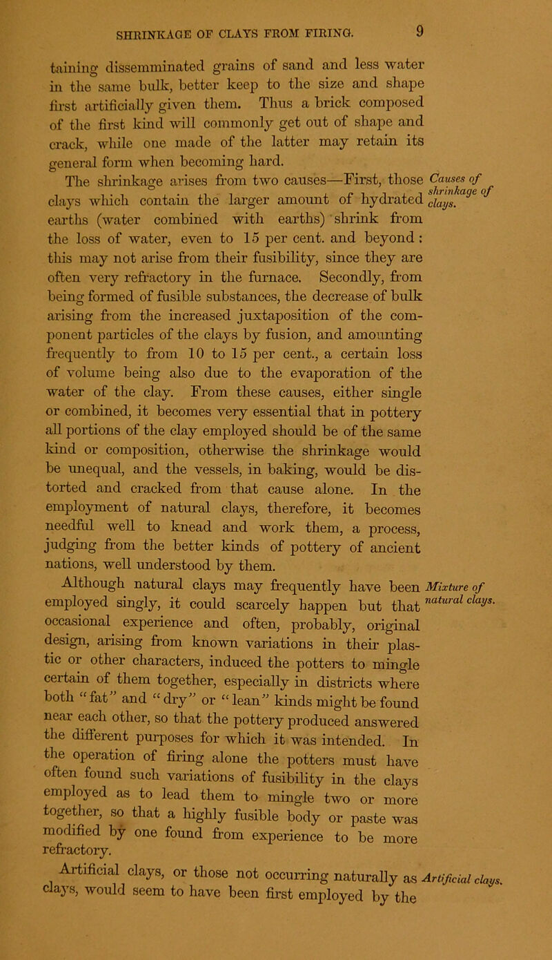 SHRINKAGE OF CLAYS FROM FIRING. taining diSsemminated grains of sand and less water in the same bulk, better keep to the size and shape first artificially given them. Thus a brick composed of the first kind will commonly get out of shape and crack, while one made of the latter may retain its general form when becoming hard. The shrinkage arises from two causes—First, those Causes of clays which contain the larger amount of hydrated ciaijS, J earths (water combined with earths) shrink from the loss of water, even to 15 per cent, and beyond : this may not arise from their fusibility, since they are often very refractory in the furnace. Secondly, from being formed of fusible substances, the decrease of bulk arising from the increased juxtaposition of the com- ponent particles of the clays by fusion, and amounting frequently to from 10 to 15 per cent., a certain loss of volume being also due to the evaporation of the water of the clay. From these causes, either single or combined, it becomes very essential that in pottery all portions of the clay employed should be of the same kind or composition, otherwise the shrinkage would be unequal, and the vessels, in baking, would be dis- torted and cracked from that cause alone. In the employment of natural clays, therefore, it becomes needful well to knead and work them, a process, judging from the better kinds of pottery of ancient nations, well understood by them. Although natural clays may frequently have been Mixture of employed singly, it could scarcely happen but that natural claiJS- occasional experience and often, probably, original design, arising from known variations in their plas- tic or other characters, induced the potters to mingle certain of them together, especially in districts where both “ fat and “ dry” or “ lean” kinds might be found near each other, so that the pottery produced answered the different purposes for which it was intended. In the operation of firing alone the potters must have often found such variations of fusibility in the clays employed as to lead them to mingle two or more together, so that a highly fusible body or paste was modified by one found from experience to be more refractory. Artificial clays, or those not occurring naturally as Artificial days. clays, would seem to have been first employed by the