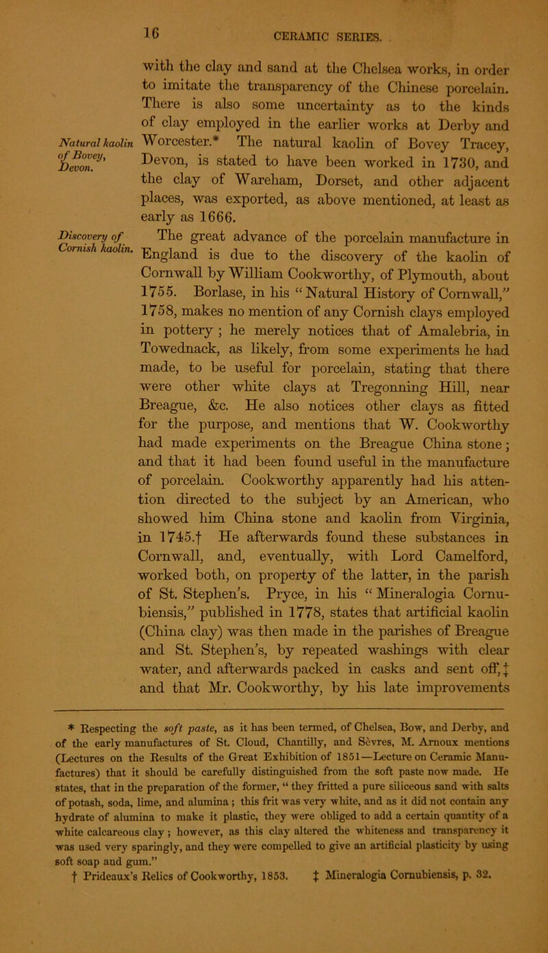 with the clay and sand at the Chelsea works, in order to imitate the transparency of the Chinese porcelain. There is also some uncertainty as to the kinds of clay employed in the earlier works at Derby and Natural kaolin Worcester.* The natural kaolin of Bovey Tracey, %won.'J' Devon, is stated to have been worked in 1730, and the clay of Wareham, Dorset, and other adjacent places, was exported, as above mentioned, at least as early as 1666. Discovery of The great advance of the porcelain manufacture in Comish kaolin. England is due to the discovery of the kaolin of Cornwall by William Cookworthy, of Plymouth, about 1755. Borlase, in his “Natural History of Cornwall,” 1758, makes no mention of any Cornish clays employed in pottery ; he merely notices that of Amalebria, in Towednack, as likely, from some experiments he had made, to be useful for porcelain, stating that there were other white clays at Tregonning Hill, near Breague, &c. He also notices other clays as fitted for the purpose, and mentions that W. Cookwortliy had made experiments on the Breague China stone; and that it had been found useful in the manufacture of porcelain. Cookwortliy apparently had his atten- tion directed to the subject by an American, who showed him China stone and kaolin from Virginia, in l745.f He afterwards found these substances in Cornwall, and, eventually, with Lord Camelford, worked both, on property of the latter, in the parish of St. Stephens. Pryce, in his “ Mineralogia Cornu- biensis,” published in 1778, states that artificial kaolin (China clay) was then made in the parishes of Breague and St. Stephen's, by repeated washings with clear water, and afterwards packed in casks and sent off, | and that Mr. Cookworthy, by his late improvements * Respecting the soft paste, as it has been termed, of Chelsea, Bow, and Derby, and of the early manufactures of St. Cloud, Chantilly, and Sevres, M. Amoux mentions (Lectures on the Results of the Great Exhibition of 1851—Lecture on Ceramic Manu- factures) that it should he carefully distinguished from the soft paste now made. He states, that in the preparation of the former, “ they fritted a pure siliceous sand with salts of potash, soda, lime, and alumina; this frit was very white, and as it did not contain any hydrate of alumina to make it plastic, they were obliged to add a certain quantity of a white calcareous clay ; however, as this clay altered the whiteness and transparency it was used very sparingly, and they were compelled to give an artificial plasticity by using soft soap and gum.” f Prideaux’s Relics of Cookworthy, 1853. f Mineralogia Comubiensis, p. 32.