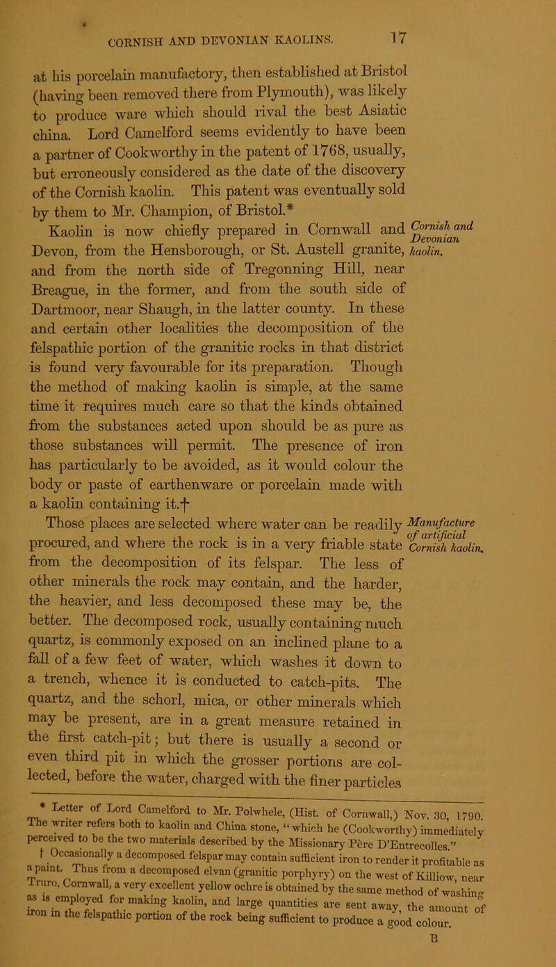 CORNISH AND DEVONIAN KAOLINS. at his porcelain manufactory, then established at Bristol (having been removed there from Plymouth), was likely to produce ware which should rival the best Asiatic china. Lord Camelford seems evidently to have been a partner of Cookworthy in the patent of 1768, usually, but erroneously considered as the date of the discovery of the Cornish kaolin. This patent was eventually sold by them to Mr. Champion, of Bristol.* Kaolin is now chiefly prepared in Cornwall and Devon, from the Hensborough, or St. Austell granite, kaolin. and from the north side of Tregonning Hill, near Breague, in the former, and from the south side of Dartmoor, near Shaugh, in the latter county. In these and certain other localities the decomposition of the felspathic portion of the granitic rocks in that district is found very favourable for its preparation. Though the method of making kaolin is simple, at the same time it requires much care so that the kinds obtained from, the substances acted upon should be as pure as those substances will permit. The presence of iron has particularly to be avoided, as it would colour the body or paste of earthenware or porcelain made with a kaolin containing it.*f* Those places are selected where water can be readily Manufacture procured, and where the rock is in a very friable state °Corrish kaolin. from the decomposition of its felspar. The less of other minerals the rock may contain, and the harder, the heavier, and less decomposed these may be, the better. The decomposed rock, usually containing much quartz, is commonly exposed on an inclined plane to a fall of a few feet of water, which washes it down to a trench, whence it is conducted to catch-pits. The quartz, and the schorl, mica, or other minerals which may be present, are in a great measure retained in the first catcli-pit; but there is usually a second or even third pit in wliich the grosser portions are col- lected, before the water, charged with the finer particles * Letter of Lord Camelford to Mr. Polwhele, (Hist, of Cornwall,) Nov. 30, 1790 The writer refers both to kaolin and China stone, “which he (Cookworthy) immediately perceived to be the two materials described by the Missionary Pfire D’Entrecolles.” t Occasionally a decomposed felspar may contain sufficient iron to render it profitable as a paint. Thus from a decomposed elvan (granitic porphyry) on the west of Ivilliow, near Truro, Cornwall a very excellent yellow ochre is obtained by the same method of washing as is employed for making kaolin, and large quantities are sent away the amount of iron m the felspathic portion of the rock being sufficient to produce a good colour