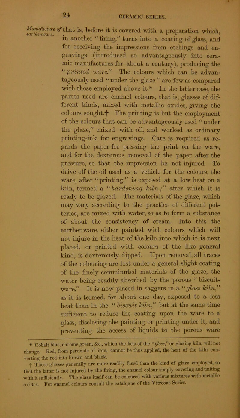 24- Manufacture earthenware. of that is, before it is covered with a preparation which, in another “ tiring,” turns into a coating of glass, and for receiving the impressions from etchings and en- gravings (introduced so advantageously into cera- mic manufactures for about a century), producing the 11 printed ware.” The colours which can be advan- tageously used “ under the glaze ” are few as compared with those employed above it.* In the latter case, the paints used are enamel colours, that is, glasses of dif- ferent kinds, mixed with metallic oxides, giving the colours sought.f The printing is but the employment of the colours that can be advantageously used “ under the glaze,” mixed with oil, and worked as ordinary printing-ink for engravings. Care is required as re- gards the paper for pressing the print on the ware, and for the dexterous removal of the paper after the pressure, so that the impression be not injured. To drive off the oil used as a vehicle for the colours, the ware, after “ printing,” is exposed at a low heat on a kiln, termed a “ hardening Iciln;” after which it is ready to be glazed. The materials of the glaze, which may vary according to the practice of different pot- teries, are mixed with, water, so as to form a substance of about the consistency of cream. Into this the earthenware, either painted with colours which will not injure in the heat of the kiln into which it is next placed, or printed with colours of the like general kind, is dexterously dipped. Upon removal, all traces of the colouring are lost under a general slight coating of the finely comminuted materials of the glaze, the water being readily absorbed by the porous “ biscuit- ware.” It is now placed in saggers in a “gloss kiln” as it is termed, for about one day, exposed to a less heat than in the “ biscuit kiln,” but at the same time sufficient to reduce the coating upon the ware to a glass, disclosing the painting or printing under it, and preventing the access of liquids to the porous ware * Cobalt blue, chrome green, &c., which the heat of the “gloss,” or glazing kiln, will not change. Red, from peroxide of iron, cannot be thus applied, the heat of the kiln con- verting the red into brown and black. f These glasses generally are more readily fused than the kind of glaze employed, so that the latter is not injured by the firing, the enamel colour simply covering and uniting with it sufficiently. The glaze itself can be coloured with various mixtures with metallic oxides. For enamel colours consult the catalogue of the Vitreous Series.