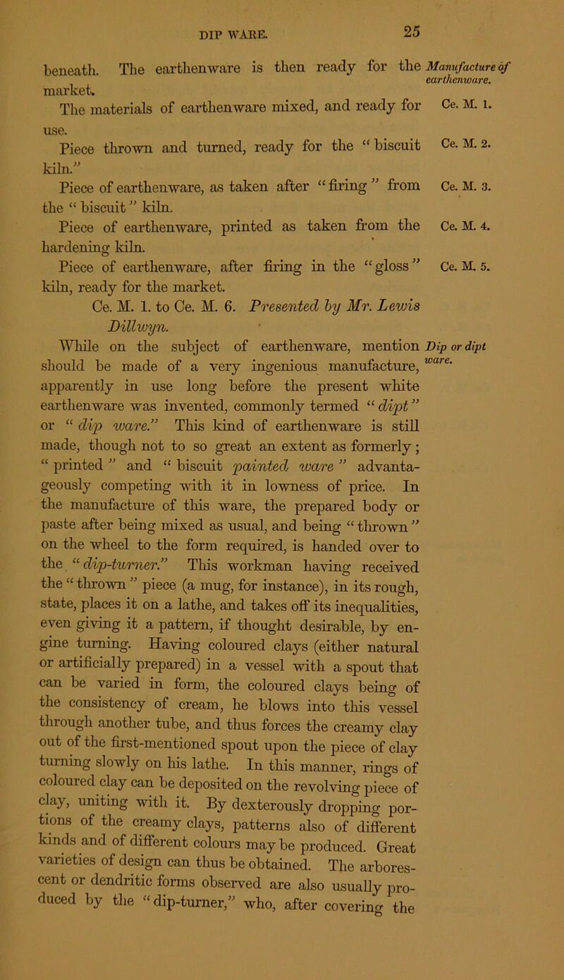 DIP WARE. beneath. The earthenware is then ready for the market The materials of earthen ware mixed, and ready for use. Piece thrown and turned, ready for the “biscuit kiln.” Piece of earthenware, as taken after “ firing ” from the “ biscuit ” kiln. Piece of earthenware, printed as taken from the hardening kiln. Piece of earthenware, after firing in the “gloss” kiln, ready for the market. Ce. M. 1. to Ce. M. 6. Presented by Mr. Lewis Dillivyn. While on the subject of earthenware, mention should be made of a very ingenious manufacture, apparently in use long before the present white earthenware was invented, commonly termed “ dipt ” or “ dip ware.” This kind of earthenware is still made, though not to so great an extent as formerly ; “ printed ” and “ biscuit painted ware ” advanta- geously competing with it in lowness of price. In the manufacture of this ware, the prepared body or paste after being mixed as usual, and being “ thrown ” on the wheel to the form required, is handed over to the “ dip-turner.” This workman having received the “ thrown ” piece (a mug, for instance), in its rough, state, places it on a lathe, and takes off its inequalities, even giving it a pattern, if thought desirable, by en- gine turning. Having coloured clays (either natural or artificially prepared) in a vessel with a spout that can be varied in form, the coloured clays being of the consistency of cream, he blows into this vessel through another tube, and thus forces the creamy clay out of the first-mentioned spout upon the piece of clay turning slowly on his lathe. In this manner, rings of coloured clay can be deposited on the revolving piece of clay, uniting with it. By dexterously dropping por- tions of the creamy clays, patterns also of different kinds and of different colours maybe produced. Great varieties of design can thus be obtained. The arbores- cent or dendritic forms observed are also usually pro- duced by the “dip-turner,” who, after covering the Manufacture of earthenware. Ce. M. 1. Ce. M. 2. Ce. M. 3. Ce. M. 4. Ce. M. 5. Dip or dipt ware.