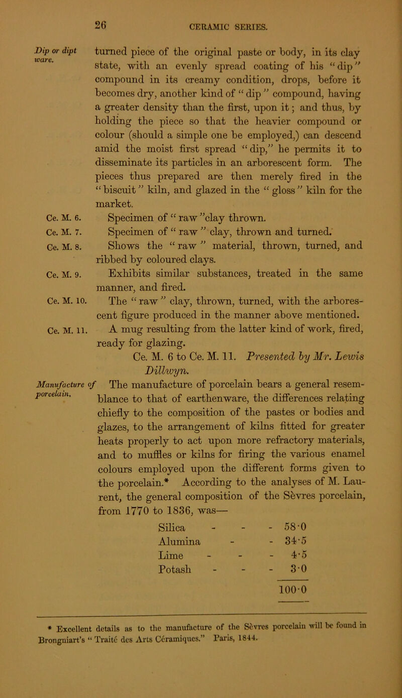 Dip or dipt turned piece of the original paste or body, in its clay state, with an evenly spread coating of his “dip compound in its creamy condition, drops, before it becomes dry, another kind of “ dip ” compound, having a greater density than the first, upon it; and thus, by holding the piece so that the heavier compound or colour (should a simple one be employed,) can descend amid the moist first spread “dip,” he permits it to disseminate its particles in an arborescent form. The pieces thus prepared are then merely fired in the “ biscuit ” kiln, and glazed in the “ gloss ” kiln for the market. Ce. M. 6. Specimen of “ raw ”clay thrown. Ce. M. 7. Specimen of “ raw ” clay, thrown and turned. Ce. M. 8. Shows the “ raw ” material, thrown, turned, and ribbed by coloured clays. Ce. M. 9. Exhibits similar substances, treated in the same manner, and fired. Ce. M. io. The “ raw ” clay, thrown, turned, with the arbores- cent figure produced in the manner above mentioned. Ce. M. li. A mug resulting from the latter kind of work, fired, ready for glazing. Ce. M. 6 to Ce. M. 11. Presented by Mr. Levns Dillwyn. Manufacture of The manufacture of porcelain bears a general resem- porcelai blance to that of earthenware, the differences relating chiefly to the composition of the pastes or bodies and glazes, to the arrangement of kilns fitted for greater heats properly to act upon more refractory materials, and to muffles or kilns for firing the various enamel colours employed upon the different forms given to the porcelain* According to the analyses of M. Lau- rent, the general composition of the Sbvres porcelain, from 1770 to 1836, was— Silica - 58-0 Alumina - 34-5 Lime 4‘5 Potash - 30 1000 * Excellent details as to the manufacture of the Sevres porcelain will be found in Brongniart’s “ Traite dcs Arts Ccramiques.” Paris, 1844.