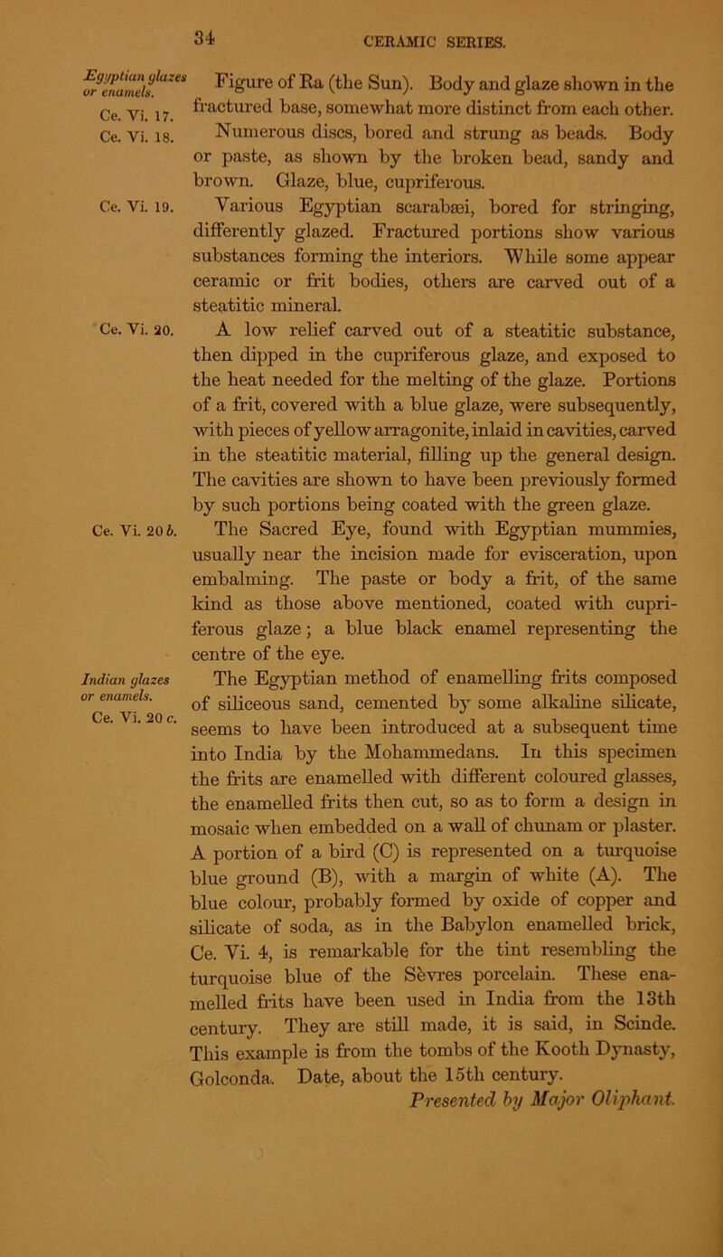 Egyptian glazes or enamels. Ce. Vi. 17. Ce. Vi. 18. Ce. Vi. 19. Ce. Vi. 20. Ce. Vi. 20 6. Indian glazes or enamels. Ce. Vi. 20 c. Figure of Ra (the Sun). Body and glaze shown in the fractured base, somewhat more distinct from each other. Numerous discs, bored and strung as beads. Body or paste, as shown by the broken bead, sandy and brown. Glaze, blue, cupriferous. Various Egyptian scarabaei, bored for stringing, differently glazed. Fractured portions show various substances forming the interiors. While some appear ceramic or frit bodies, others are carved out of a steatitic mineral. A low relief carved out of a steatitic substance, then dipped in the cupriferous glaze, and exposed to the heat needed for the melting of the glaze. Portions of a frit, covered with a blue glaze, were subsequently, with pieces of yellow arragonite, inlaid in cavities, carved in the steatitic material, filling up the general design. The cavities are shown to have been previously formed by such portions being coated with the green glaze. The Sacred Eye, found with Egyptian mummies, usually near the incision made for evisceration, upon embalming. The paste or body a frit, of the same kind as those above mentioned, coated with cupri- ferous glaze; a blue black enamel representing the centre of the eye. The Egyptian method of enamelling frits composed of siliceous sand, cemented by some alkaline silicate, seems to have been introduced at a subsequent time into India by the Mohammedans. In this specimen the frits are enamelled with different coloured glasses, the enamelled frits then cut, so as to form a design in mosaic when embedded on a wall of chunarn or plaster. A portion of a bird (C) is represented on a turquoise blue ground (B), with a margin of white (A). The blue colour, probably formed by oxide of copper and silicate of soda, as in the Babylon enamelled brick, Ce. Vi. 4, is remarkable for the tint resembling the turquoise blue of the Shvres porcelain. These ena- melled frits have been used in India from the 13th century. They are still made, it is said, in Scinde. This example is from the tombs of the Kooth Dynasty, Golconda. Date, about the 15th century. Presented by Major OUphant.