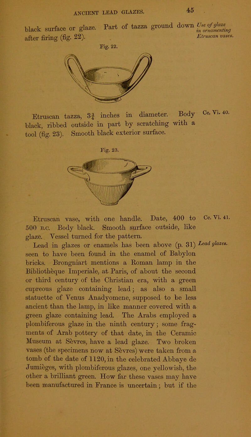 ANCIENT LEAD GLAZES. black surface or gli after firing (fig. 22). frlaze Part of tazza ground down Use of faze & D m ornamentu in ornamenting Etruscan vases. Fig. 22. Etruscan tazza, 3f inches in diameter. Body Ce.Yi. 40. black, ribbed outside in part by scratching with a tool (fig. 23). Smooth black exterior surface. Etruscan vase, with one handle. Date, 400 to Ce. Vi. 41. 500 B.C. Body black. Smooth surface outside, like glaze. Vessel turned for the pattern. Lead in glazes or enamels has been above (p. 31) Lead glazes. seen to have been found in the enamel of Babylon bricks. Brongniart mentions a Roman lamp in the Bibliotheque Imperiale, at Paris, of about the second or third century of the Christian era, with a green cupreous glaze containing lead; as also a small statuette of Venus Anadyomene, supposed to be less ancient than the lamp, in like manner covered with a green glaze containing lead. The Arabs employed a plombiferous glaze in the ninth century ; some frag- ments of Arab pottery of that date, in the Ceramic Museum at Sevres, have a lead glaze. Two broken vases (the specimens now at Sevres) were taken from a tomb of the date of 1120, in the celebrated Abbaye de Jumieges, with plombiferous glazes, one yellowish, the other a brilliant green. How far these vases may have been manufactured in France is uncertain; but if the