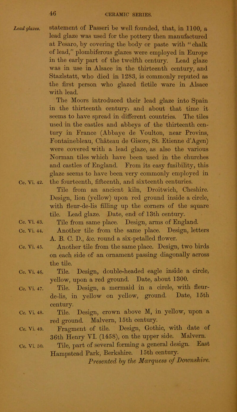 Lead glazes. Ce. Yi. 42. Ce. Vi. 43. Ce. Yi. 44. Ce. Vi. 45. Ce. Vi. 46. Ce. Vi. 47. Ce. Vi. 48. Ce. Vi. 49. Ce. Vi. 50. statement of Passeri be -well founded, that, in 1100, a lead glaze was used for the pottery then manufactured at Pesaro, by covering the body or paste with “ chalk of lead,” plombiferous glazes were employed in Europe in the early part of the twelfth century. Lead glaze Avas in use in Alsace in the thirteenth century, and Stazlstatt, who died in 1283, is commonly reputed as the first person who glazed fictile ware in Alsace with lead. The Moors introduced their lead glaze into Spain in the thirteenth century, and about that time it seems to have spread in different countries. The tiles used in the castles and abbeys of the thirteenth cen- tury in France (Abbaye de Youlton, near Provins, Fontainebleau, Chateau de Gisors, St. Etienne d’Agen) Avere covered with a lead glaze, as also the various Norman tiles which have been used in the churches and castles of England. From its easy fusibility, this glaze seems to have been very commonly employed in the fourteenth, fifteenth, and sixteenth centuries. Tile from an ancient kiln, DroitAvicli, Cheshire. Design, lion (yellow) upon red ground inside a circle, with fleur-de-lis filling up the comers of the square tile. Lead glaze. Date, end of 13th century. Tile from same place. Design, arms of England. Another tile from the same place. Design, letters A. B. C. D., &c. round a six-petalled flower. Another tile from the same place. Design, two birds on each side of an ornament passing diagonally across the tile. Tile. Design, double-headed eagle inside a circle, yellow, upon a red ground. Date, about 1300. Tile. Design, a mermaid in a circle, Avith fleur- de-lis, in yellow on yellow, ground. Date, 15th century. Tile. Design, croAvn above M, in yellow, upon a red ground. Malvern, 15 th century. Fragment of tile. Design, Gothic, Avith date of 36th Henry YI. (1458), on the upper side. Malvern. Tile, part of several forming a general design East Hampstead Park, Berkshire. 15th century. Presented by the Marquess of Doionshire.