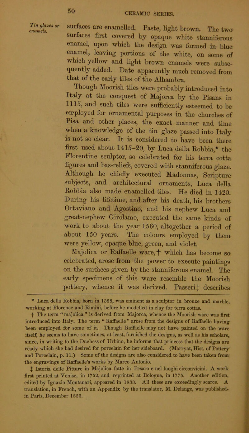 CERAMIC SERIES. Il£:CSOr surfaces are enamelled. Paste, light brown. The two surfaces first covered by opaque white stanniferous enamel, upon which the design was formed in blue enamel, leaving portions of the white, on some of which yellow and light brown enamels were subse- quently added. Date apparently much removed from that of the early tiles of the Alhambra. Though Moorish tiles were probably introduced into Italy at the conquest of Majorca by the Pisans in 1115, and such tiles were sufficiently esteemed to be employed for ornamental purposes in the churches of Pisa and other places, the exact manner and time when a knowledge of the tin glaze passed into Italy is not so clear. It is considered to have been there first used about 1415-20, by Luca della Robbia,* the Florentine sculptor, so celebrated for his terra cotta figures and bas-reliefs, covered with stanniferous glaze. Although he chiefly executed Madonnas, Scripture subjects, and architectural ornaments, Luca della Robbia also made enamelled tiles. He died in 1420. During his lifetime, and after his death, his brothers Ottaviano and Agostino, and his nephew Luca and great-nephew Girolamo, executed the same kinds of work to about the year 1560, altogether a period of about 150 years. The colours employed by them were yellow, opaque blue, green, and violet. Majolica or Raffaelle ware, f which has become so celebrated, arose from the power to execute paintings on the surfaces given by the stanniferous enamel. The early specimens of this ware resemble the Moorish pottery, whence it was derived. Passeri { describes * Luca della Robbia, born in 1388, was eminent as a sculptor in bronze and marble, working at Florence and Rimini, before he modelled in clay for terra cottas. f The term “ majolica ” is derived from Majorca, whence the Moorish ware was first introduced into Italy. The term “ Raffaelle ” arose from the designs of Raffaelle having been employed for some of it. Though Raffaelle may not have painted on the ware itself, he seems to have sometimes, at least, furnished the designs, as well as his scholars, since, in writing to the Duchess of Urbino, he informs that princess that the designs are ready which she had desired for porcelain for her sideboard. (Marryat, Hist, of Pottery and Porcelain, p. 11.) Some of the designs are also considered to have been taken from the engravings of Raffaelle’s works by Marco Antonio. J Istoria delle Pitture in Majolica fatte in Pesaro e nel luoghi circonvicini. A work first printed at Venise, in 1752, and reprinted at Bologna, in 1775. Another edition, edited by Ignazio Montanari, appeared in 1833. All these are exceedingly scarce. A translation, in French, with an Appendix by the translator, M. Delange, was published, in Paris, December 1853.