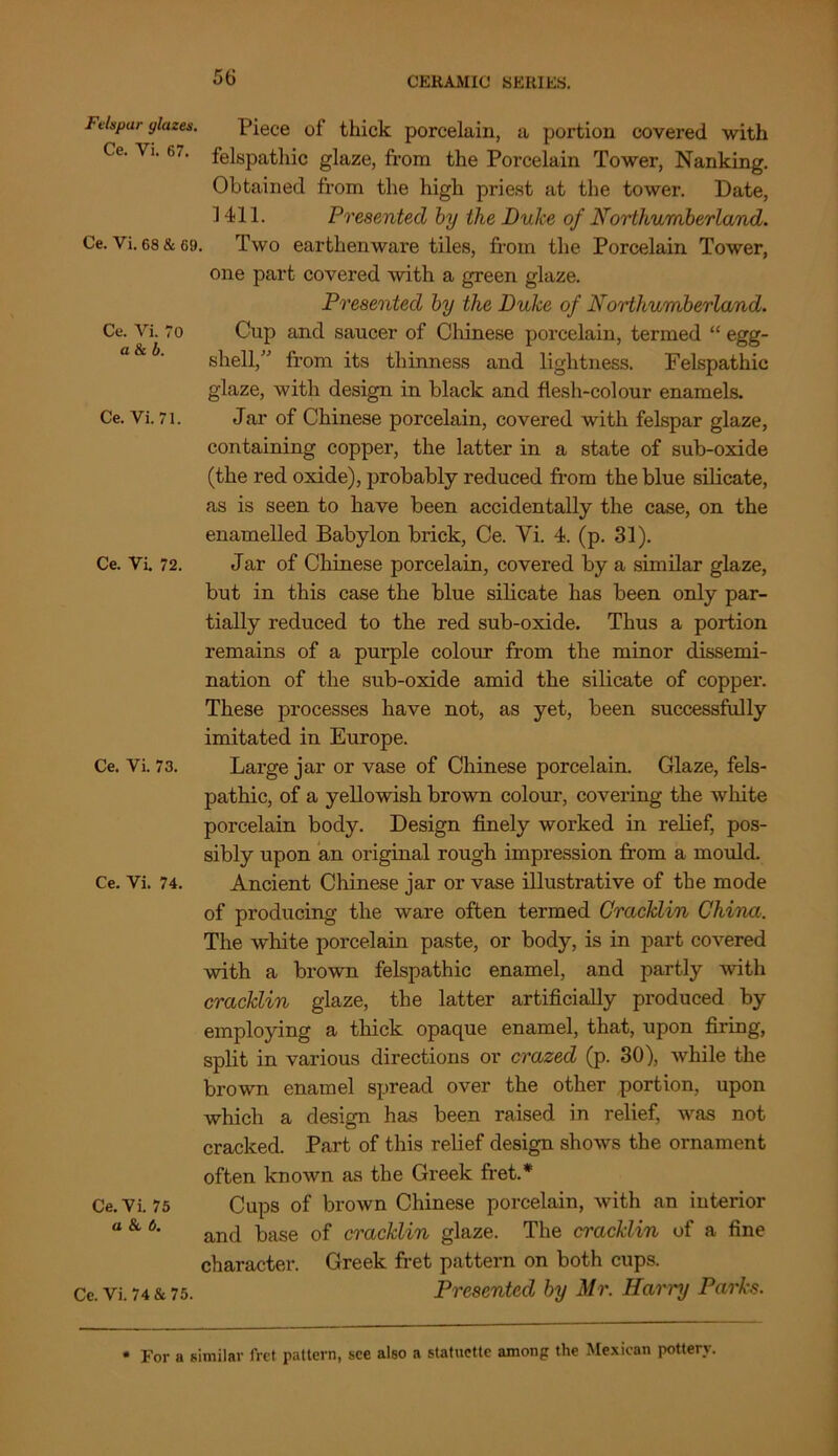 Ce. Vi. ' a & b. Ce. Vi. 71. Ce. Vi. 72. Felspar ylazes. Piece of thick porcelain, a portion covered with Ce. Vi. 61. felspathic glaze, from the Porcelain Tower, Nanking. Obtained from the high priest at the tower. Date, 1411. Presented by the Dulce of Northumberland. Ce. Vi. 68 & 69. Two earthenware tiles, from the Porcelain Tower, one part covered with a green glaze. Presented by the Duke of No'dhumberland. Cup and saucer of Chinese porcelain, termed “ egg- shell,” from its thinness and lightness. Felspathic glaze, with design in black and flesh-colour enamels. Jar of Chinese porcelain, covered with felspar glaze, containing copper, the latter in a state of sub-oxide (the red oxide), probably reduced from the blue silicate, as is seen to have been accidentally the case, on the enamelled Babylon brick, Ce. Vi. 4. (p. 31). Jar of Chinese porcelain, covered by a similar glaze, but in this case the blue silicate has been only par- tially reduced to the red sub-oxide. Thus a portion remains of a purple colour from the minor dissemi- nation of the sub-oxide amid the silicate of copper. These processes have not, as yet, been successfully imitated in Europe. Large jar or vase of Chinese porcelain. Glaze, fels- pathic, of a yellowish brown colour, covering the white porcelain body. Design finely worked in relief, pos- sibly upon an original rough impression from a mould. Ancient Chinese jar or vase illustrative of the mode of producing the ware often termed Gracklin China. The white porcelain paste, or body, is in part covered with a brown felspathic enamel, and partly with cracklin glaze, the latter artificially produced by employing a thick opaque enamel, that, upon firing, split in various directions or crazed (p. 30), while the brown enamel spread over the other portion, upon which a design has been raised in relief, was not cracked. Part of this relief design shows the ornament often known as the Greek fret.# Cups of brown Chinese porcelain, with an interior and base of cracklin glaze. The cracklin of a fine character. Greek fret pattern on both cups. Presented by Mr. Harry Parks. Ce. Vi. 73. Ce. Vi. 74. Ce. Vi. 75 a 8c b. Ce. Vi. 74 & 75. For a similar fret pattern, see also a statuette among the Mexican pottery.