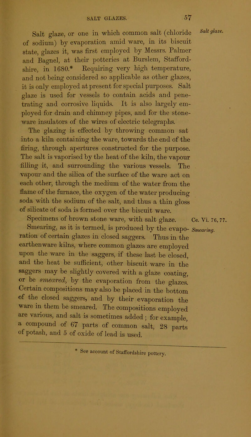 Salt glaze, or one in which common salt (chloride Salt 9laze- of sodium) by evaporation amid ware, in its biscuit, state, glazes it, was first employed by Messrs. Palmer and Bagnel, at their potteries at Burslem, Stafford- shire, in 1680* Requiring very high temperature, and not being considered so applicable as other glazes, it is only employed at present for special purposes. Salt glaze is used for vessels to contain acids and pene- trating and corrosive liquids. It is also largely em- ployed for drain and chimney pipes, and for the stone- ware insulators of the wires of electric telegraphs. The glazing is effected by throwing common sat into a kiln containing the ware, towards the end of the firing, through apertures constructed for the purpose. The salt is vaporised by the heat of the kiln, the vapour filling it, and surrounding the various vessels. The vapour and the silica of the surface of the ware act on each other, through the medium of the water from the flame of the furnace, the oxygen of the water producing soda with the sodium of the salt, and thus a thin gloss of silicate of soda is formed over the biscuit ware. Specimens of brown stone ware, with salt glaze. Ce. Vi. 76, 77. Smearing, as it is termed, is produced by the evapo- Smearing. ration of certain glazes in closed saggers. Thus in the earthenware kilns, where common glazes are employed upon the ware in the saggers, if these last be closed, and the heat be sufficient, other biscuit ware in the saggers may be slightly covered with a glaze coating, or be smeared, by the evaporation from the glazes. Certain compositions may also be placed in the bottom of the closed saggers, and by their evaporation the ware in them be smeared. The compositions employed are various, and salt is sometimes added; for example, a compound of 67 parts of common salt, 28 parts of potash, and 5 of oxide of lead is used. * See account of Staffordshire pottery.