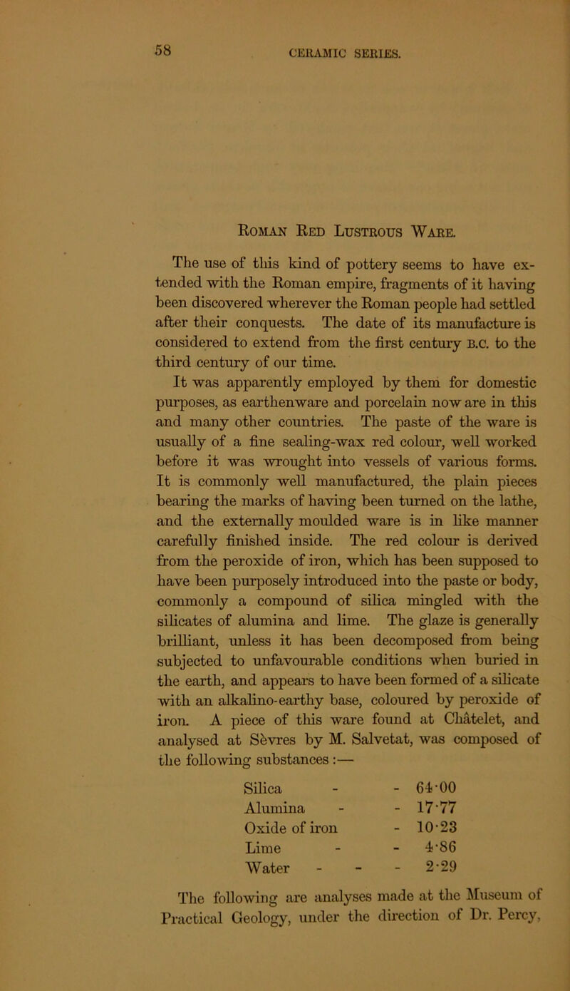 Roman Red Lustrous Ware. The use of this kind of pottery seems to have ex- tended with the Roman empire, fragments of it having been discovered wherever the Roman people had settled after their conquests. The date of its manufacture is considered to extend from the first century B.c. to the third century of our time. It was apparently employed by them for domestic purposes, as earthenware and porcelain now are in this and many other countries. The paste of the ware is usually of a fine sealing-wax red colour, well worked before it was wrought into vessels of various forms. It is commonly well manufactured, the plain pieces bearing the marks of having been turned on the lathe, and the externally moulded ware is in like manner carefully finished inside. The red colour is derived from the peroxide of iron, which has been supposed to have been purposely introduced into the paste or body, commonly a compound of silica mingled with the silicates of alumina and lime. The glaze is generally brilliant, unless it has been decomposed from being subjected to unfavourable conditions when bulled in the earth, and appears to have been formed of a silicate with an alkalino-earthy base, coloured by peroxide of iron. A piece of this ware found at Cliatelet, and analysed at Shvres by M. Salvetat, was composed of the following substances :— Silica - 64-00 Alumina - 17-77 Oxide of iron - 10-23 Lime - 4-86 Water - 2-29 The following are analyses made at the Museum of Practical Geology, under the direction of Dr. Percy,
