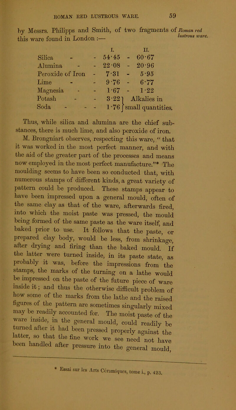 by Messrs. Philipps and Smith, of two fragments of Roman red this ware found in London :— lustrous ua I. H. Silica - 54-45 - 60-67 Alumina - 22-08 - 20-96 Peroxide of Iron - 7-31 - 5-95 Lime - 9-76 - 6-77 Magnesia - 1-67 - 1-22 Potash - 3-22] 1 Alkalies in Soda - 1-76J small quantities. Tlius, while silica and alumina are the chief sub- stances, there is much lime, and also peroxide of iron. M. Brongniart observes, respecting this ware, that it was worked in the most perfect manner, and with the aid of the greater part of the processes and means now employed in the most perfect manufacture.”* The moulding seems to have been so conducted that, with numerous stamps of different kinds, a great variety of pattern could be produced. These stamps appear to have been impressed upon a general mould, often of the same clay as that of the ware, afterwards fired, into which the moist paste was pressed, the mould being formed of the same paste as the ware itself, and baked prior to use. It follows that the paste, or prepared clay body, would be less, from shrinkage, after drying and firing than the baked mould. °If the latter. were turned inside, in its paste state, as probably it was, before the impressions from the stamps, the marks of the turning on a lathe would be impressed on the paste of the future piece of ware inside it; and thus the otherwise difficult problem of how some of the marks from the lathe and the raised figures of the pattern are sometimes singularly mixed may be readily accounted for. The moist paste of the ware inside, in the general mould, could readily be turned after it had been pressed properly against the latter so that the fine work we see need not have been handled after pressure into the general mould * Essai sur les Arts Ceramiques, tome i, p. 423.