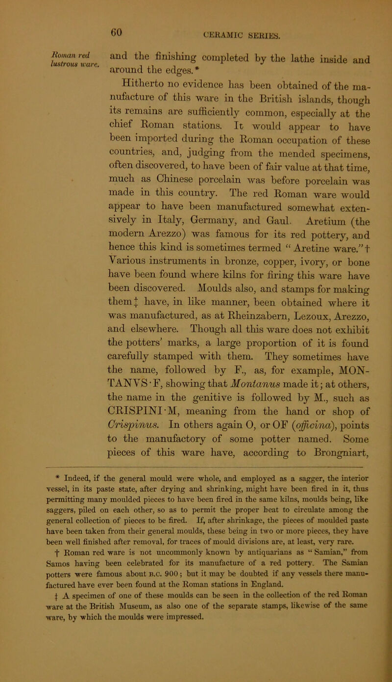 GO tlZZ’uL aUd the fini'shiu^ completed by the lathe inside and around the edges.* Hitherto no evidence has been obtained of the ma- nufacture of this ware in the British islands, though its remains are sufficiently common, especially at the chief Roman stations. It would appear to have been imported during the Roman occupation of these countries, and, judging from the mended specimens, often discovered, to have been of fair value at that time, much as Chinese porcelain was before porcelain was made in this country. The red Roman ware would appear to have been manufactured somewhat exten- sively in Italy, Germany, and Gaul. Aretium (the modern Arezzo) was famous for its red pottery, and hence this kind is sometimes termed “ Aretine ware.” t Various instruments in bronze, copper, ivory, or bone have been found where kilns for firing this ware have been discovered. Moulds also, and stamps for making them | have, in like manner, been obtained where it was manufactured, as at Rheinzabern, Lezoux, Arezzo, and elsewhere. Though all this ware does not exhibit the potters’ marks, a large proportion of it is found carefully stamped with them. They sometimes have the name, followed by F., as, for example, MON- TAN V S • F, showing that Montanus made it; at others, the name in the genitive is followed by M., such as CRISPINI'M, meaning from the hand or shop of Crispinus. In others again O, or OF (officina), points to the manufactory of some potter named. Some pieces of this ware have, according to Brongniart, * Indeed, if the general mould were whole, and employed as a sagger, the interior vessel, in its paste state, after drying and shrinking, might have been fired in it, thus permitting many moulded pieces to have been fired in the same kilns, moulds being, like saggers, piled on each other, so as to permit the proper beat to circulate among the general collection of pieces to be fired. If, after shrinkage, the pieces of moulded paste have been taken from their general moulds, these being in two or more pieces, they have been well finished after removal, for traces of mould divisions are, at least, very rare. f Roman red ware is not uncommonly known by antiquarians as “ Samian,” from Samos having been celebrated for its manufacture of a red pottery. The Samian potters were famous about b.c. 900; but it may be doubted if any vessels there manu- factured have ever been found at the Roman stations in England. } A specimen of one of these moulds can be seen in the collection of the red Roman ware at the British Museum, as also one of the separate stamps, likewise of the same ware, by which the moulds were impressed.