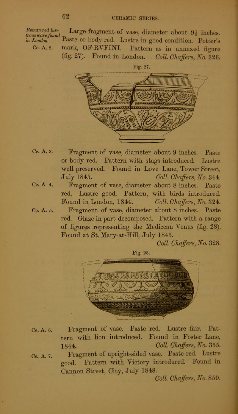 Roman Ted Jus- Large fragment of vase, diameter about 9£ indies. trous ware found-r) , r \ 2 in London. 1 aste or body red. Lustre in good condition. Potter’s Ce. A. 2. mark, OFRVFINI. Pattern as in annexed figure (fig. 27). Found in London. Coll. Chaffers, No. 326. Tig. 27. Ce. A. 3. Fragment of vase, diameter about 9 inches. Paste or body red. Pattern with stags introduced. Lustre well preserved. Found in Love Lane, Tower Street, July 1845. Coll. Chaffers, No. 344. Ce. A 4. Fragment of vase, diameter about 8 inches. Paste red. Lustre good. Pattern, with birds introduced. Found in London, 1844. Coll. Chaffers, No. 324. Ce. A. 5. Fragment of vase, diameter about 8 inches. Paste red. Glaze in part decomposed. Pattern with a range of figures representing the Medicean Venus (fig. 28). Found at St. Mary-at-Hill, July 1845. Coll. Chaffers, No. 328. Fig. 28. Ce. A. 6. Fragment of vase. Paste red. Lustre fair. Pat- tern with lion introduced. Found in Foster Lane, 1844. Coll. Chaffers, No. 355. Ce. A. 7. Fragment of upright-sided vase. Paste red. Lustre good. Pattern with Victory introduced. Found in Cannon Street, City, July 1848. Coll. Chaffers, No. S50.