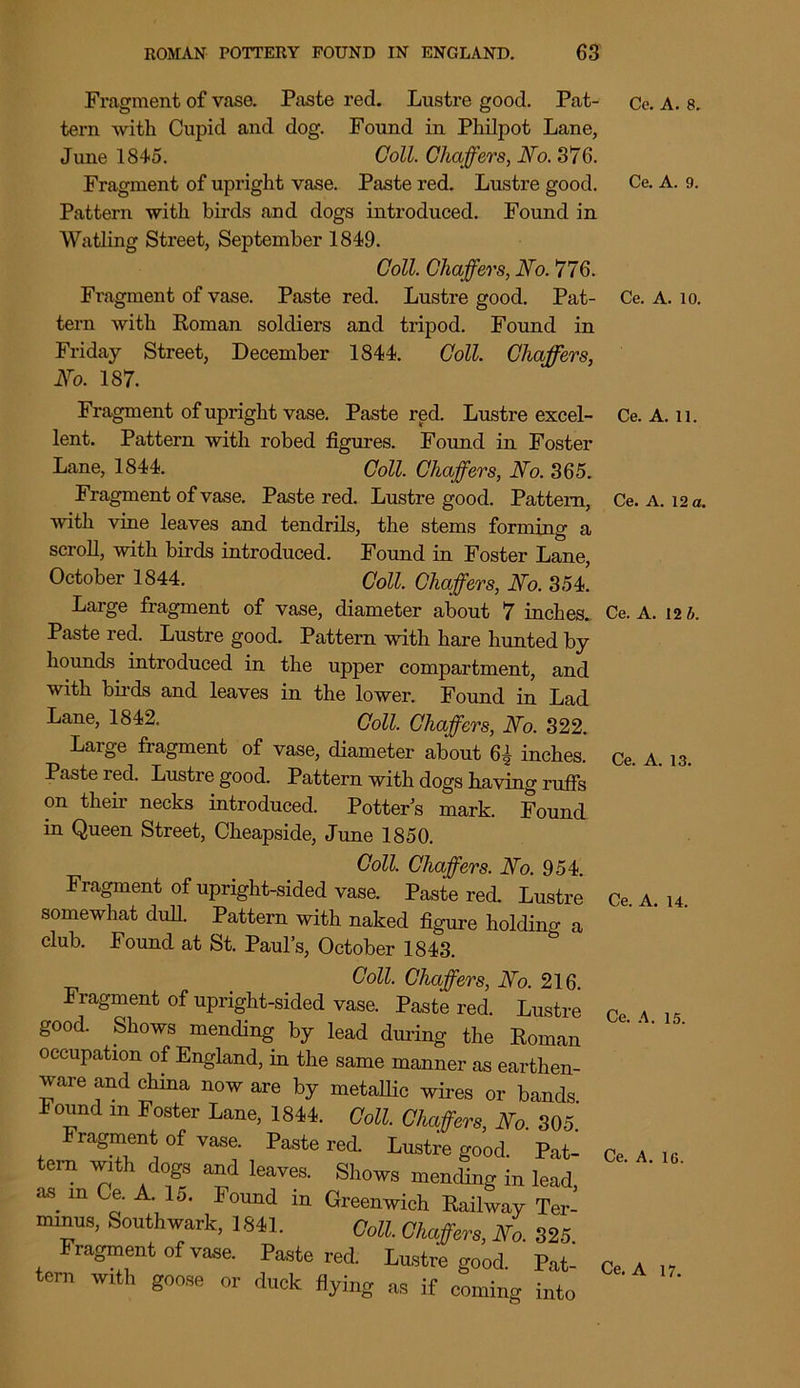 Fragment of vase. Paste red. Lustre good. Pat- tern with Cupid and dog. Found in Philpot Lane, June 1845. Coll. Chaffers, No. 376. Fragment of upright vase. Paste red. Lustre good. Pattern with birds and dogs introduced. Found in Watling Street, September 1849. Coll. Chaffers, No. 776. Fragment of vase. Paste red. Lustre good. Pat- tern with Roman soldiers and tripod. Found in Friday Street, December 1844. Coll. Chaffers, No. 187. Fragment of upright vase. Paste red. Lustre excel- lent. Pattern with robed figures. Found in Foster Lane, 1844. Coll. Chaffers, No. 365. Fragment of vase. Paste red. Lustre good. Pattern, with vine leaves and tendrils, the stems forming a scroll, with birds introduced. Found in Foster Lane, October 1844. Coll. Chaffers, No. 35L Large fragment of vase, diameter about 7 inches. Paste red. Lustre good. Pattern with hare hunted by hounds introduced in the upper compartment, and with birds and leaves in the lower. Found in Lad Lane, 1842. Coll. Chaffers, No. 322. Large fragment of vase, diameter about 6£ inches. Paste red. Lustre good. Pattern with dogs having rufis on their necks introduced. Potter’s mark. Found in Queen Street, Cheapside, June 1850. Coll. Chaffers. No. 954. Fragment of upright-sided vase. Paste red. Lustre somewhat dull. Pattern with naked figure holding a club. Found at St. Paul’s, October 1843. Coll. Chaffers, No. 216. Fragment of upright-sided vase. Paste red. Lustre good. Shows mending by lead during the Roman occupation of England, in the same manner as earthen- ware and china now are by metallic wires or bands Found m Foster Lane, 1844. Coll. Chaffers, No. 305. Fragment of vase. Paste red. Lustre good. Pat- tern with dogs and leaves. Shows mending in lead as. m Ce. A. 15. Found in Greenwich Railway Ter- minus, Southwark, 1841. Coll. Chaffers, No. 325 Fragment of vase. Paste red. Lustre good. Pat- tern with goose or duck flying as if coining into Cc. A. 8. Ce. A. 9. Ce. A. 10. Ce. A. 11. Ce. A. 12 a. Ce. A. 12 b. Ce. A. 13. Ce. A. 14. Ce. A. 15. Ce. A. 1G. Ce. A 17.
