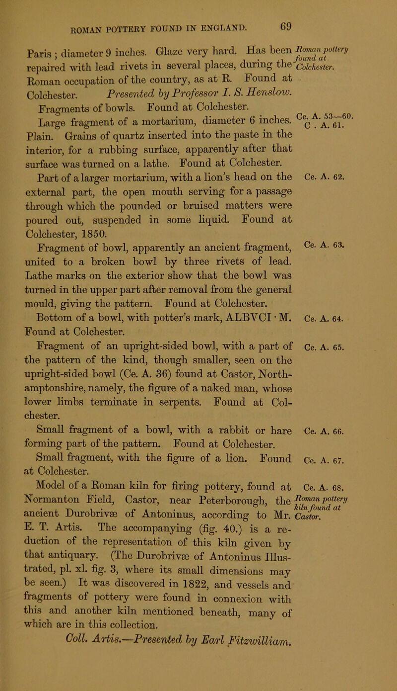 Paris ; diameter 9 inches. Glaze very hard. Has been Roman pottery repiiired with lead rivets in sevei’al places, during the Colchester. Roman occupation of the country, as at R. Found at Colchester. Presented by Professor I. S. Henslow. Fragments of bowls. Found at Colchester. Large fragment of a mortarium, diameter 6 inches. Ce(;A‘A>_3(^G0' Plain. Grains of quartz inserted into the paste in the interim*, for a rubbing surface, apparently after that surface was turned on a lathe. Found at Colchester. Part of a larger mortarium, with a lion’s head on the Ce. A. 62. external part, the open mouth serving for a passage through which the pounded or bruised matters were poured out, suspended in some liquid. Found at Colchester, 1850. Fragment of bowl, apparently an ancient fragment, Ce- A- 63, united to a broken bowl by three rivets of lead. Lathe marks on the exterior show that the bowl was turned in the upper part after removal from the general mould, giving the pattern. Found at Colchester. Bottom of a bowl, with potter’s mark, ALBYCl * M. Ce. A. 64. Found at Colchester. Fragment of an upright-sided bowl, with a part of Ce. A. 65. the pattern of the kind, though smaller, seen on the upright-sided bowl (Ce. A. 36) found at Castor, North- amptonshire, namely, the figure of a naked man, whose lower limbs terminate in serpents. Found at Col- chester. Small fragment of a bowl, with a rabbit or hare Ce. A. 66. forming part of the pattern. Found at Colchester. Small fragment, with the figure of a lion. Found Ce. A. 67. at Colchester. Model of a Roman kiln for firing pottery, found at Ce. A. 68. Normanton Field, Castor, near Peterborough, theRoman pottery ancient Durobrivse of Antoninus, according to Mr. \Gutor.^ E. T. Artis. The accompanying (fig. 40.) is a re- duction of the representation of this kiln given by that antiquary. (The Durobrivse of Antoninus Illus- trated, pi. xl. fig. 3, where its small dimensions may be seen.) It was discovered in 1822, and vessels and fragments of pottery were found in connexion with this and another kiln mentioned beneath, many of which are in this collection.