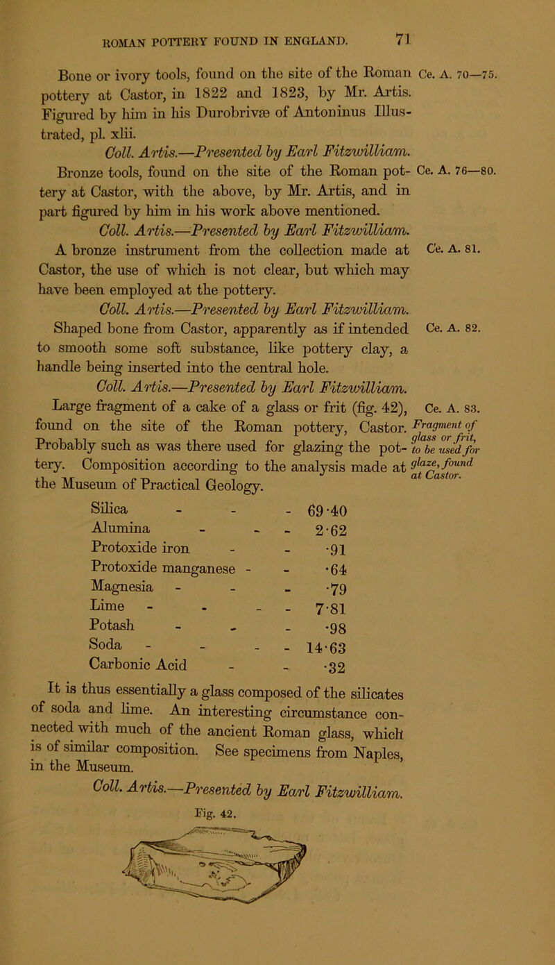 Bone oi* ivory tools, found on the site of the Roman Ce. A. 70—75. pottery at Castor, in 1822 and 1823, by Mr. Artis. Figured by him in his Durobrivm of Antoninus Illus- trated, pi. xlii. Coll. Artis.—Presented by Earl Fitzwilliam. Bronze tools, found on the site of the Roman pot- Ce. A. 76—80. tery at Castor, with the above, by Mr. Artis, and in part figured by him in his work above mentioned. Coll. Artis.—Presented by Earl Fitzwilliam. A bronze instrument from the collection made at C’e. a. 81. Castor, the use of which is not clear, but which may have been employed at the pottery. Coll. Artis.—Presented by Earl Fitzwilliam. Shaped bone from Castor, apparently as if intended Ce. A. 82. to smooth some soft substance, like pottery clay, a handle being inserted into the central hole. Coll. Artis.—Presented by Earl Fitzwilliam. Large fragment of a cake of a glass or frit (fig. 42), Ce. A. 83. found on the site of the Roman pottery, Castor. Fragment of Probably such as was there used for glazing the pot- to be used for tery. Composition according to the analysis made at 9^az^found the Museum of Practical Geology. Silica - 69*40 Alumina - 2-62 Protoxide iron •91 Protoxide manganese - •64 Magnesia •79 Lime - - 7'81 Potash •98 Soda - - 14-63 Carbonic Acid •32 It is thus essentially a glass composed of the silicates of soda and lime. An interesting circumstance con- nected wi tli much of the ancient Roman glass, which is of similar composition. See specimens from Naples, in the Museum. Coll. Artis.—Presented by Earl Fitzwilliam.
