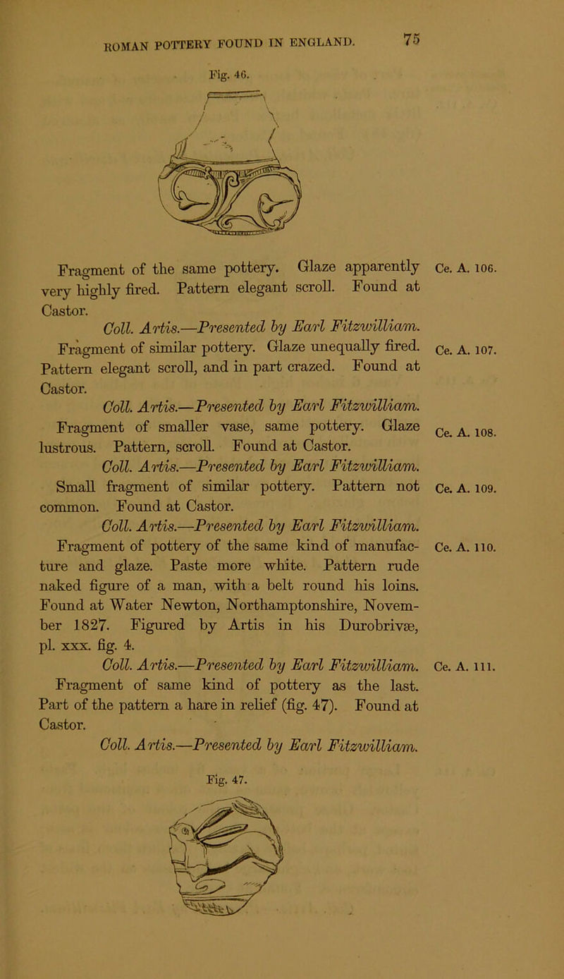 Fig. 40. 75 Fragment of the same pottery. Glaze apparently Ce. A. ioo. very highly fired. Pattern elegant scroll. Found at Castor. Coll. Artis.—Presented by Earl Fitzwilliam. Fragment of similar pottery. Glaze unequally fired. ce. a. 107. Pattern elegant scroll, and in part crazed. Found at Castor. Coll. Artis.—Presented by Earl Fitzwilliam. Fragment of smaller vase, same pottery. Glaze Ce A 10g lustrous. Pattern, scroll. Found at Castor. Coll. Artis.—Presented by Earl Fitzwilliam. Small fragment of similar pottery. Pattern not Ce. A. 109. common. Found at Castor. Coll. Artis.—Presented by Earl Fitzwilliam. Fragment of pottery of the same kind of manufac- Ce. A. no. ture and glaze. Paste more white. Pattern rude naked figure of a man, with a belt round his loins. Found at Water Newton, Northamptonshire, Novem- ber 1827. Figured by Artis in his Durobrivse, pi. xxx. fig. 4. Coll. Artis.—Presented by Earl Fitzwilliam. Ce. A. in. Fragment of same kind of pottery as the last. Part of the pattern a hare in relief (fig. 47). Found at Castor. Coll. Artis.—Presented by Earl Fitzwilliam.