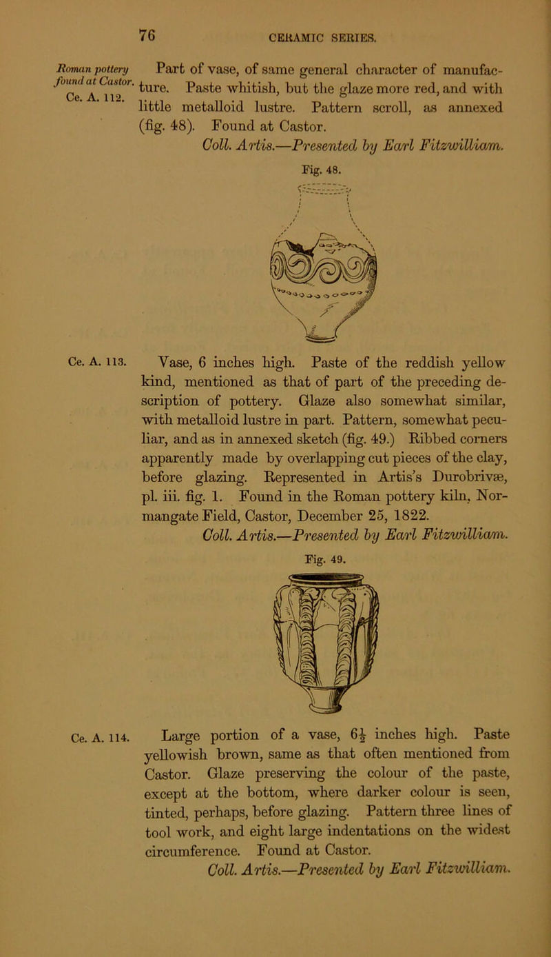 Roman pottery found at Castor. Ce. A. 112. Ce. A. 113. Ce. A. 114. Part of vase, of same general character of manufac- ture. Paste whitish, but the glaze more red, and with little metalloid lustre. Pattern scroll, as annexed (fig. 48). Found at Castor. Coll. Artis.—Presented by Earl Fitzvnlliam. Fig. 48. yv-Ai.v:-;- Vase, 6 inches high. Paste of the reddish yellow kind, mentioned as that of part of the preceding de- scription of pottery. Glaze also somewhat similar, with metalloid lustre in part. Pattern, somewhat pecu- liar, and as in annexed sketch (fig. 49.) Ribbed comers apparently made by overlapping cut pieces of the clay, before glazing. Represented in Artis’s Durobrivse, pi. iii. fig. 1. Found in the Roman potteiy kiln, Nor- mangate Field, Castor, December 25, 1822. Coll. Artis.—Presented by Earl Fitzwilliani. Fig. 49. Large portion of a vase, inches high. Paste yellowish brown, same as that often mentioned from Castor. Glaze preserving the colour of the paste, except at the bottom, where darker colour is seen, tinted, perhaps, before glazing. Pattern three lines of tool work, and eight large indentations on the widest circumference. Found at Castor.