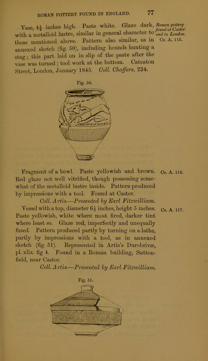 Vase, inches high. Paste white. Glaze d with a metalloid lustre, similar in general character to an^ ,-n London. those mentioned above. Pattern also similar, as in Ce. A. 115. annexed sketch (fig. 50), including hounds hunting a stag ; this part laid on in slip of the paste after the viise was turned ; tool work at the bottom. Cateaton Street, London, January 18-15. Coll. Chaffers, 231. Fig. 50. Fragment of a bowl. Paste yellowish and brown. Ce. A. ii6. Red glaze not well vitrified, though possessing some- what of the metalloid lustre inside. Pattern produced by impressions with a tool. Found at Castor. Coll. Artis.—Presented by Earl Fitzwilliam. Vessel with a top, diameter 6§ inches, height 5 inches. ^ 117> Paste yellowish, white where most fired, darker tint where least so. Glaze red, imperfectly and unequally fused Pattern produced partly by turning on a lathe, partly by impressions with a tool, as in annexed sketch (fig. 51). Represented in Artis's Durobrivee, pi. xlix. fig 1. Found in a Roman building, Sutton- field, near Castor. Coll Artis.—Presented by Earl Fitzivilliam.