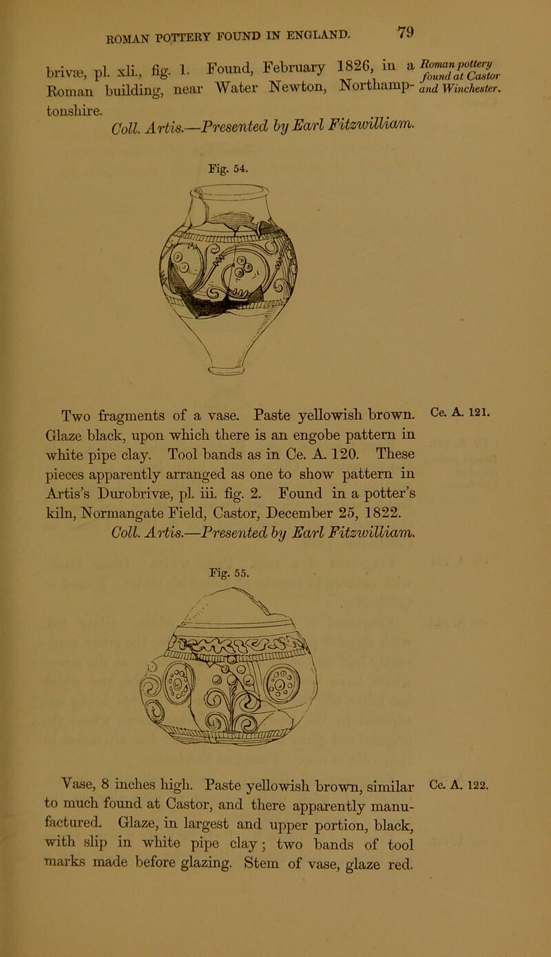 brivse, pi. xli., fig. 1. Found, February Roman building, near Water Newton, 1826, in a, Homan pottery _ _ ., found at Castor Northamp- and Winchester. tonsliire. Coll. Artis.—Presented by Earl Fitzwilliam. Fig. 54. Two fragments of a vase. Paste yellowish brown. Ce. A. 121. Glaze black, upon which there is an engobe pattern in white pipe clay. Tool bands as in Ce. A. 120. These pieces apparently arranged as one to show pattern in Artis’s Durobrivse, pi. iii. fig. 2. Found in a potter’s kiln, Normangate Field, Castor, December 25, 1822. Coll. Artis.—Presented by Earl Fitzwilliam. Fig. 55. Vase, 8 inches high. Paste yellowish brown, similar Ce. A. 122. to much found at Castor, and there apparently manu- factured. Glaze, in largest and upper portion, black, with slip in white pipe clay; two bands of tool marks made before glazing. Stem of vase, glaze red.