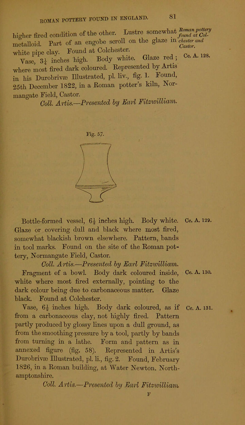 l™tre somewhat *££*%£ Pm-t of an engobe scroll on the glaze in Chester and x (ui. u o Castor. white pipe day._ Found at Cokhester.^ ^ _ & A. ise. higher fired condition of the other. tD metalloid. Vase 3| inches high. Body white. Glaze red; where most fired dark coloured. Represented by Artis in his Durobrivse Illustrated, pi. liv., fig. 1. Found, 25th December 1822, in a Roman potter s kiln, Nor- mangate Field, Castor. Coll. Artis.—Presented by Earl FitzwilUam. Fig. 57. Bottle-formed vessel, inches high. Body white. Ce. A. 129. Glaze or covering dull and black where most fired, somewhat blackish brown elsewhere. Pattern, bands in tool marks. Found on the site of the Roman pot- tery, Normangate Field, Castor. Coll. Artis.—Presented by Earl FitzwilUam. Fragment of a bowl. Body dark coloured inside, Ce. A. 130. white where most fired externally, pointing to the dark colour being due to carbonaceous matter. Glaze black. Found at Colchester. Yase, 65 inches high. Body dark coloured, as if Ce. A. 131. from a carbonaceous clay, not highly fired. Pattern partly produced by glossy lines upon a dull ground, as from the smoothing pressure by a tool, partly by bands from turning in a lathe. Form and pattern as in annexed figure (fig. 58). Represented in Artis's Durobrivse Illustrated, pi. li., fig. 2. Found, February 1826, in a Roman building, at Water Newton. North- amptonshire. Coll. Artis.—Presented by Earl FitzwilUam F