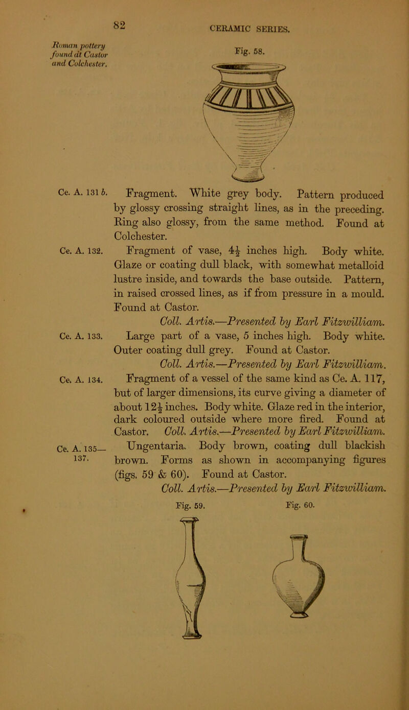 Hainan pottery found at Castor and Colchester. 82 CERAMIC SERIES. Ce. A. 131 b. Ce. A. 132. Ce. A. 133. Ce. A. 134. Ce. A. 135— 137. Fig. 58. Fragment. White grey body. Pattern produced by glossy crossing straight lines, as in the preceding. Ring also glossy, from the same method. Found at Colchester. Fragment of vase, 4^ inches high. Body white. Glaze or coating dull black, with somewhat metalloid lustre inside, and towards the base outside. Pattern, in raised crossed lines, as if from pressure in a mould. Found at Castor. Coll. Artis.—Presented by Earl Fitzwilliam. Large part of a vase, 5 inches high. Body white. Outer coating dull grey. Found at Castor. Coll. Artis.—Presented by Earl Fitzwilliam. Fragment of a vessel of the same kind as Ce. A. 117, but of larger dimensions, its curve giving a diameter of about 1inches. Body white. Glaze red in the interior, dark coloured outside where more fired. Found at Castor. Coll Artis.—Presented by Earl Fitzwilliam. TJngentaria. Body brown, coating dull blackish brown. Forms as shown in accompanying figures (figs. 59 & 60). Found at Castor. Coll. Artis.—Presented by Earl Fitzvrilliam. Fig. 59. Fig. 60.