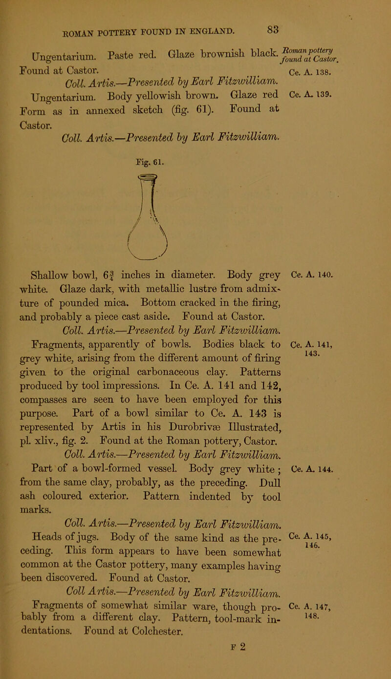 Ungentarium. Paste red. Glaze brownish blaek. pt Found at Castor. _ Ce. A. 138. Coll. Artis.—Presented by Earl Fitzwilliam. Ungentarium. Body yellowish brown. Glaze red Ce. A. 139. Form as in annexed sketch (fig. 61). Found at Castor. Coll. Artis.—Presented by Earl Fitzwilliam. Fig. 61. Shallow bowl, 6f inches in diameter. Body grey white. Glaze dark, with metallic lustre from admix* ture of pounded mica. Bottom cracked in the firing, and probably a piece cast aside. Found at Castor. Coll. Artis.—Presented by Earl Fitzwilliam. Fragments, apparently of bowls. Bodies black to grey white, arising from the different amount of firing given to the original carbonaceous clay. Patterns produced by tool impressions. In Ce. A. 141 and 142, compasses are seen to have been employed for this purpose. Part of a bowl similar to Ce. A. 143 is represented by Artis in his Durobrivse Illustrated, pL xliv., fig. 2. Found at the Koman pottery, Castor. Coll. Artis.—Presented by Earl Fitzwilliam. Part of a bowl-formed vessel. Body grey white ; from the same clay, probably, as the preceding. Dull ash coloured exterior. Pattern indented by tool marks. Coll. Artis.—Presented by Earl Fitzwilliam. Heads of jugs. Body of the same kind as the pre- ceding. This form appears to have been somewhat common at the Castor pottery, many examples having been discovered. Found at Castor. Coll Artis.—Presented by Earl Fitzwilliam. Fragments of somewhat similar ware, though pro- bably from a different clay. Pattern, tool-mark in- dentations. Found at Colchester. Ce. A. 140. Ce. A. 141, 143. Ce. A. 144. Ce. A. 145, 146. Ce. A. 147, 148. F 2