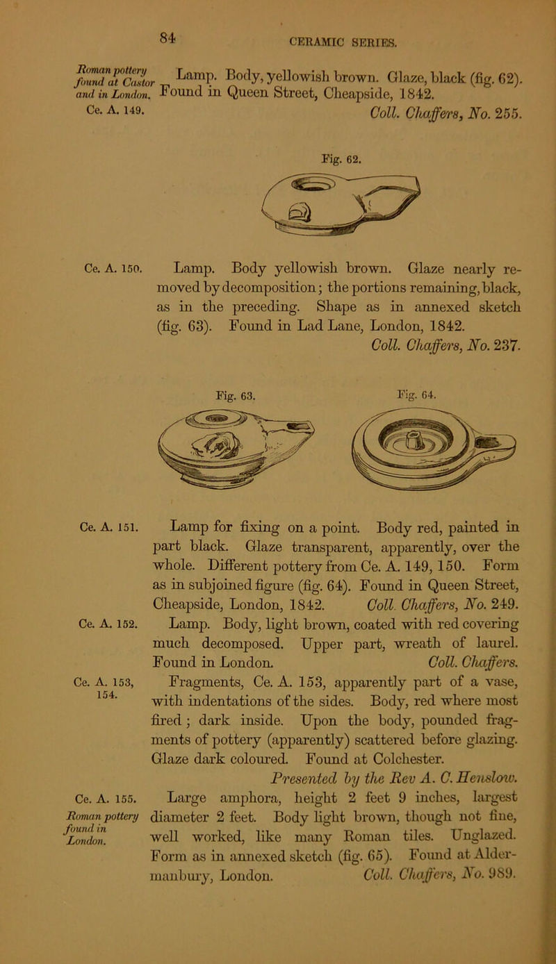 /ZdTcJtor ^ La,T Body, yellowish brown. Glaze, black (fig. 62). and in London. * ouiid in Queen Street, Cheapside, 1842. Ce. A. 149. Coll. Cl buffer8, No. 255. Fig. 62. Ce. A. 150. Lamp. Body yellowish brown. Glaze nearly re- moved by decomposition; the portions remaining, black, as in the preceding. Shape as in annexed sketch (fig. 63). Found in Lad Lane, London, 1842. Coll. Chaffers, No. 237- Fig. 63. Fig. 64. Ce. A. 151. Ce. A. 152. Ce. A. 153, 154. Ce. A. 155. Roman pottery found in London. Lamp for fixing on a point. Body red, painted in part black. Glaze transparent, apparently, over the whole. Different pottery from Ce. A. 149, 150. Form as in subjoined figure (fig. 64). Found in Queen Street, Cheapside, London, 1842. Coll Chaffers, No. 249. Lamp. Body, light brown, coated with red covering much decomposed. Upper part, wreath of laurel. Found in London. Coll. Chaffers. Fragments, Ce. A. 153, apparently part of a vase, with indentations of the sides. Body, red where most fired ; dark inside. Upon the body, pounded frag- ments of pottery (apparently) scattered before glazing. Glaze dark coloured. Found at Colchester. Presented by the Rev A. C. Henslow. Large amphora, height 2 feet 9 inches, largest diameter 2 feet. Body light brown, though not fine, well worked, like many Roman tiles. Unglazed. Form as in annexed sketch (fig. 65). Found at Alder- manbury, London. Coll. Chaffers, JS o. 989.