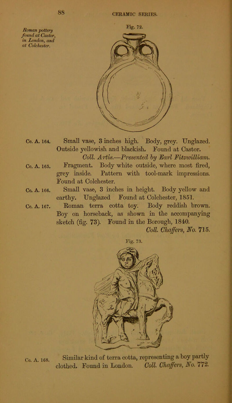Homan pottery found at Castor, in London, and at Colchester. Ce. A. 164, Ce. A. 165. Ce. A. 166. Ce. A. 167. Ce. A. 168. Small vase, 3 inches high. Body, grey. Unglazed. Outside yellowish and blackish. Found at Castor. Coll. Artis.—Presented by Earl Fitzwilliam. Fragment. Body white outside, where most fired, grey inside. Pattern with tool-mark impressions. Found at Colchester. Small vase, 3 inches in height. Body yellow and earthy. Unglazed Found at Colchester, 1851. Roman terra cotta toy. Body reddish brown. Boy on horseback, as shown in the accompanying sketch (fig. 73). Found in the Borough, 1840. Coll. Chaffers, No. 715. Fig. 73. Similar land of terra cotta, repi’esenting a boy partly clothed. Found in London. Coll. Chaffers, No. 772. CERAMIC SERIES.