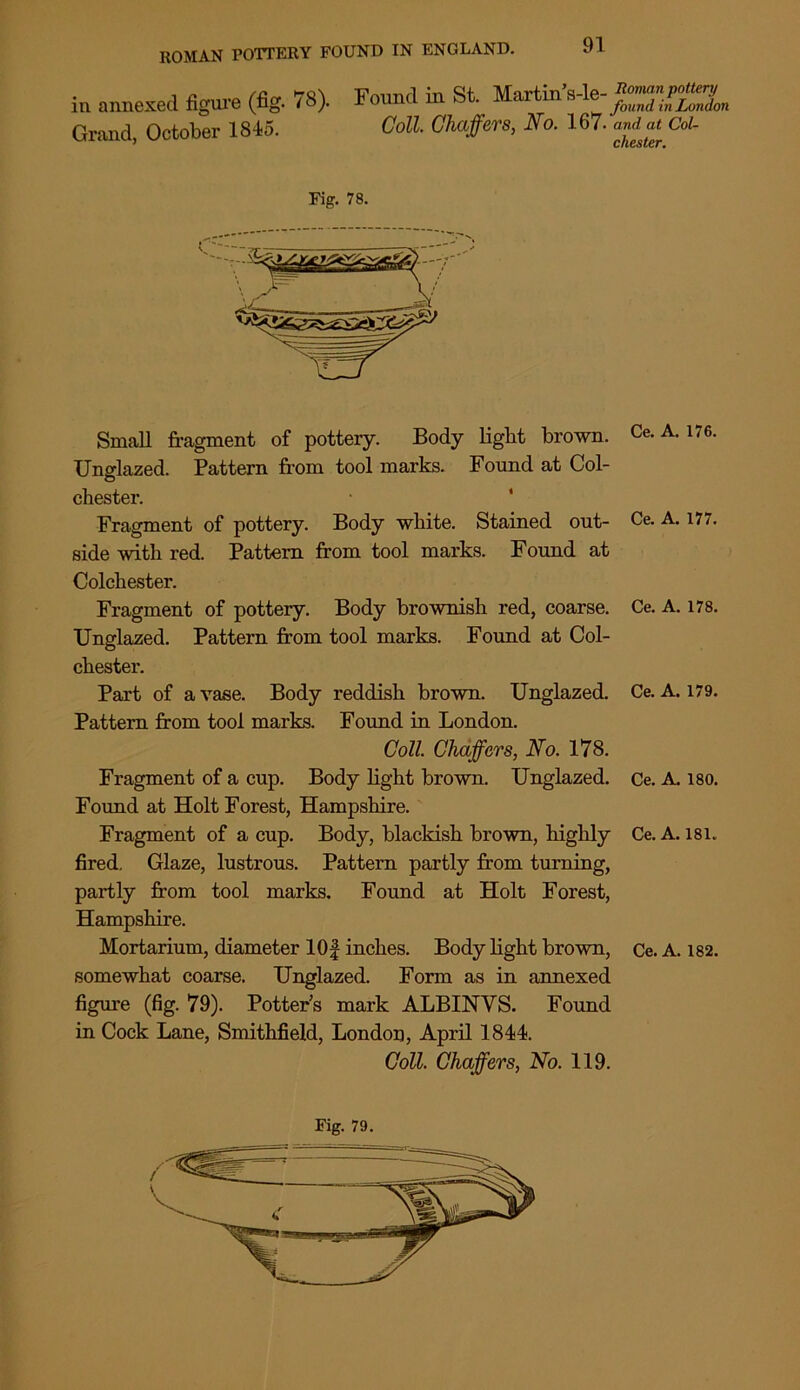 in annexed figure (fig. 78). Found in St. Maxtin Grand, October 1845. Coll Chaffers, No. 167. nla Cd- Fig. 78. Small fragment of potteiy. Body light brown. Ce. A. 176. Unglazed. Pattern from tool marks. Found at Col- chester. Fragment of pottery. Body white. Stained out- Ce. A. 177. side with red. Pattern from tool marks. Found at Colchester. Fragment of pottery. Body brownish red, coarse. Ce. A. 178. Unglazed. Pattern from tool marks. Found at Col- chester. Part of a vase. Body reddish brown. Unglazed. Ce. A. 179. Pattern from tool marks. Found in London. Coll. Chaffers, No. 178. Fragment of a cup. Body light brown. Unglazed. Ce. A. iso. Found at Holt Forest, Hampshire. Fragment of a cup. Body, blackish brown, highly Ce. A. 181. fired. Glaze, lustrous. Pattern partly from turning, partly from tool marks. Found at Holt Forest, Hampshire. Mortarium, diameter lOf inches. Body light brown, Ce. A. 182. somewhat coarse. Unglazed. Form as in annexed figure (fig. 79). Potter's mark ALBINVS. Found in Cock Lane, Smithfield, London, April 1844. Coll. Chaffers, No. 119. Fig. 79.