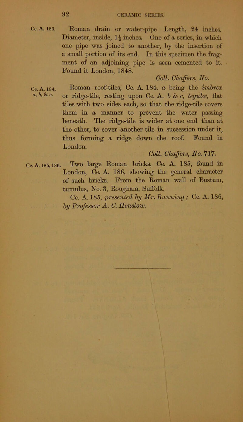 Ce.A. 183. Ce. A. 184, a, b, & c. Ce. A. 185,186. Roman drain or water-pipe Length, 24 inches. Diameter, inside, 14 inches. One of a series, in which one pipe was joined to another, by the insertion of a small portion of its end. In tliis specimen the frag- ment of an adjoining pipe is seen cemented to it. Found it London, 1848. Coll. Chaffers, No. Roman roof-tiles, Ce. A. 184. a being the imbrex or ridge-tile, resting upon Ce. A. b & c, tegulce, flat tiles with two sides each, so that the ridge-tile covers them in a manner to prevent the water passing beneath. The ridge-tile is wider at one end than at the other, to cover another tile in succession under it, thus forming a ridge down the roof Found in London. Coll. Chaffers, No. 717. Two large Roman bricks, Ce. A. 185, found in London, Ce. A. 186, showing the general character of such bricks. From the Roman wall of Bustum, tumulus, No. 3, Rougham, Suffolk. Ce. A. 185, presented by Hr. Banning; Ce. A. 186, by Professor A. C. Henslow.