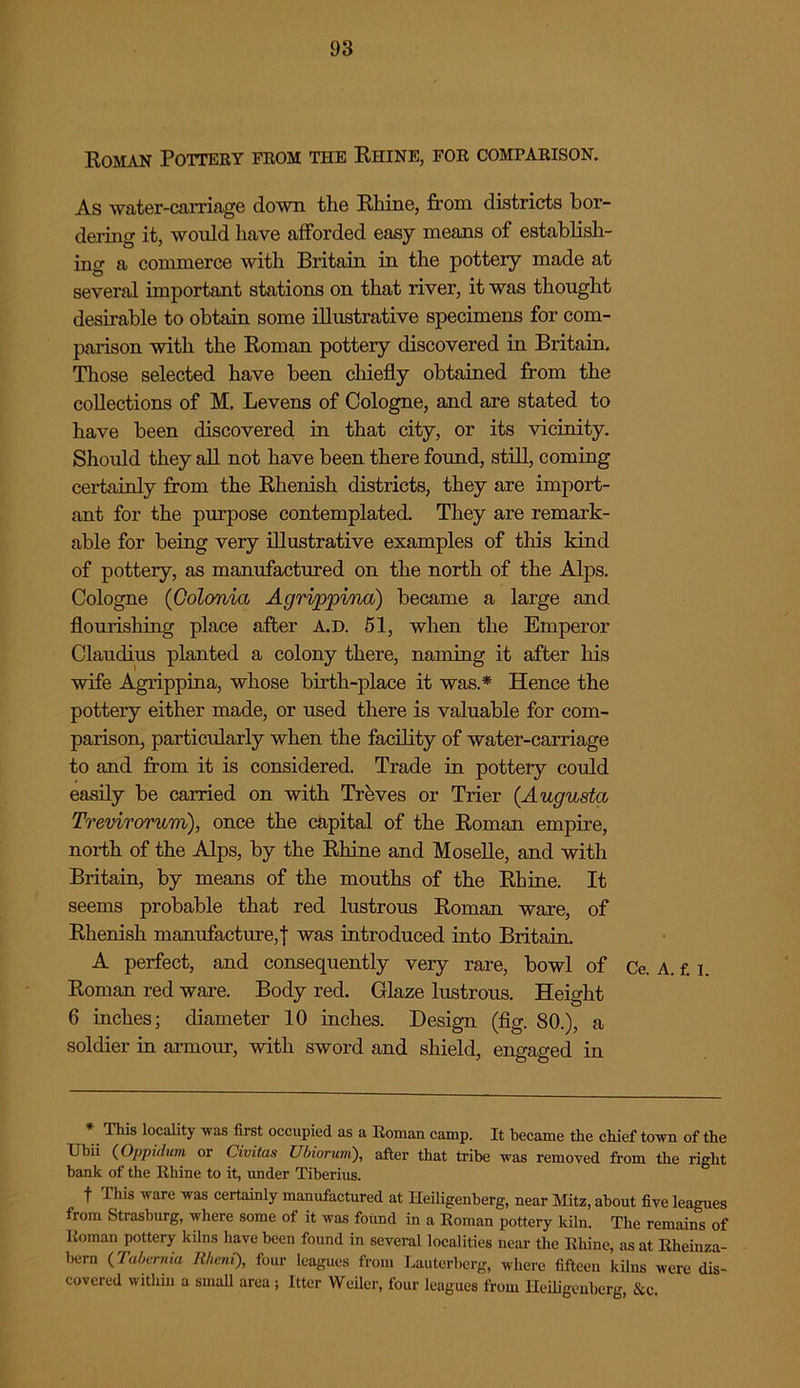 Roman Pottery from the Rhine, for comfarison. As water-carriage down the Rhine, from districts bor- dering it, would have afforded easy means of establish- ing a commerce with Britain in the pottery made at several important stations on that river, it was thought desirable to obtain some illustrative specimens for com- parison with the Roman pottery discovered in Britain. Those selected have been chiefly obtained from the collections of M. Levens of Cologne, and are stated to have been discovered in that city, or its vicinity. Should they all not have been there found, still, coming certainly from the Rhenish districts, they are import- ant for the purpose contemplated. They are remark- able for being very illustrative examples of this kind of pottery, as manufactured on the north of the Alps. Cologne (Golonia Agrippina) became a large and flourishing place after A.D. 51, when the Emperor Claudius planted a colony there, naming it after his wife Agrippina, whose birth-place it was.* Hence the pottery either made, or used there is valuable for com- parison, particularly when the facility of water-carriage to and from it is considered. Trade in pottery could easily be carried on with Treves or Trier (Augusta Trevirorum), once the capital of the Roman empire, north of the Alps, by the Rhine and Moselle, and with Britain, by means of the mouths of the Rhine. It seems probable that red lustrous Roman ware, of Rhenish manufacture,! was introduced into Britain. A perfect, and consequently very rare, bowl of Ce. A. f. i Roman red ware. Body red. Glaze lustrous. Height 6 inches; diameter 10 inches. Design (fig. 80.), a soldier in armour, with sword and shield, engaged in * This locality was first occupied as a Roman camp. It became the chief town of the Ubii (Oppidum or Civitas Ubiorum), after that tribe was removed from the right hank of the Rhine to it, under Tiberius. f This ware was certainly manufactured at Heiligenberg, near Mitz, about five leagues from Strasburg, where some of it was found in a Roman pottery kiln. The remains of I toman pottery kilns have been found in several localities near the Rhine, as at Rheinza- hern (Tabemia Rheni), four leagues from Lauterberg, where fifteen lulus were dis- covered within a small area; Itter Weiler, four leagues from Heiligenberg &e