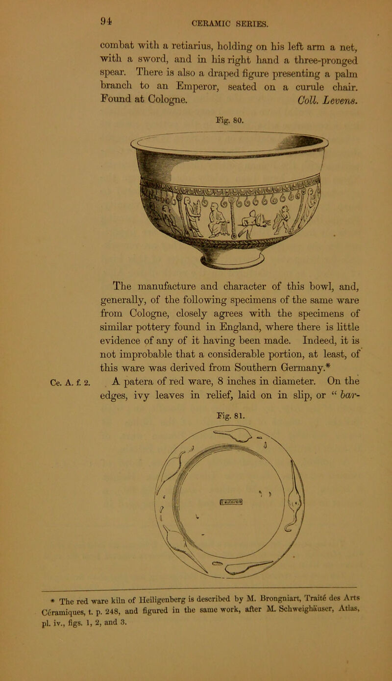 94- combat with a retiarius, holding on his left arm a net, with a sword, and in his right hand a three-pronged spear. There is also a draped figure presenting a pahn branch to an Emperor, seated on a curule chair. Found at Cologne. Coll. Levens. Fig. 80. The manufacture and character of this bowl, and, generally, of the following specimens of the same ware from Cologne, closely agrees with the specimens of similar pottery found in England, where there is little evidence of any of it having been made. Indeed, it is not improbable that a considerable portion, at least, of this ware was derived from Southern Germany* Ce. A. f. 2. A patera of red ware, 8 inches in diameter. On the edges, ivy leaves in relief, laid on in slip, or “ bar- Fig. 81. * The red ware kiln of lleiligenherg is described by M. Brongniart, Traite des Arts Ceramiques, t. p. 248, and figured in the same work, after M. Schweighauser, Atlas, pi. iv., figs. 1, 2, and 3.