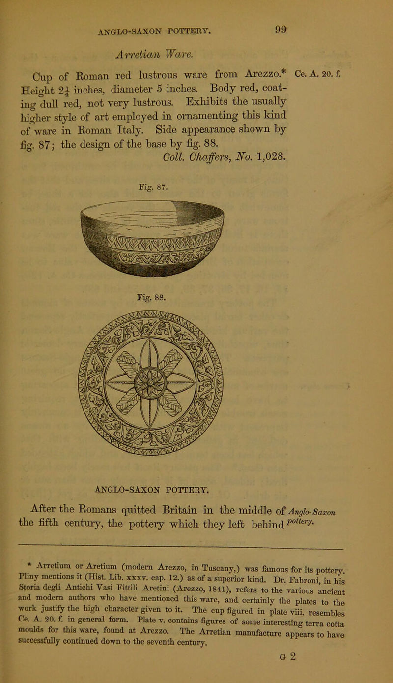 ANGLO-SAXON POTTERY. A rretian Ware. Cup of Roman red lustrous ware from Arezzo* Ce. A. 20. f. Height 2L inches, diameter 5 inches. Body red, coat- ing dull red, not very lustrous. Exhibits the usually higher style of art employed in ornamenting this kind of ware in Roman Italy. Side appearance shown by fig. 87; the design of the base by fig. 88. Coll. Chaffers, No. 1,028. Fig. 87. Fig. 88. ANGLO-SAXON POTTERY. After the Romans quitted Britain in the middle of Anglo-Saxon the fifth century, the potteiy which they left behindpotter^- * Arretium or Aretium (modern Arezzo, in Tuscany,) was famous for its pottery. Pliny mentions it (Hist. Lib. xxxv. cap. 12.) as of a superior kind. Dr. Fabroni, in his Storiadegli Antichi Vasi Fittili Aretini (Arezzo, 1841), refers to the various ancient and modem authors who have mentioned this ware, and certainly the plates to the work justify the high character given to it. The cup figured in plate viii. resembles Ce. A. 20. f. in general form. Plate v. contains figures of some interesting terra cotta moulds for this ware, found at Arezzo. The Arretian manufacture appears to have successfully continued down to the seventh century. G 2