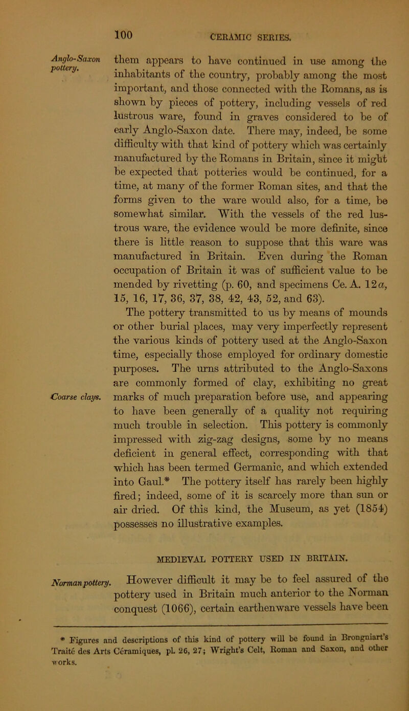 Anglo-Saxoti them appears to have continued in use among the inhabitants of the country, probably among the most important, and those connected with the Romans, as is shown by pieces of pottery, including vessels of red lustrous ware, found in graves considered to be of early Anglo-Saxon date. There may, indeed, be some difficulty with that kind of pottery which was certainly manufactured by the Romans in Britain, since it might be expected that potteries would be continued, for a time, at many of the former Roman sites, and that the forms given to the ware would also, for a time, be somewhat similar. With the vessels of the red lus- trous ware, the evidence would be more definite, since there is little reason to suppose that this ware was manufactured in Britain. Even during the Roman occupation of Britain it was of sufficient value to be mended by rivetting (p. 60, and specimens Ce. A. 12 a, 15, 16, 17, 36, 37, 38, 42, 43, 52, and 63). The pottery transmitted to us by means of mounds or other burial places, may very imperfectly represent the various kinds of pottery used at the Anglo-Saxon time, especially those employed for ordinary domestic purposes. The urns attributed to the Anglo-Saxons are commonly formed of clay, exhibiting no great Coarse clays, marks of much preparation before use, and appearing to have been generally of a quality not requiring much trouble in selection. This pottery is commonly impressed with zig-zag designs, some by no means deficient in general effect, corresponding with that which has been termed Germanic, and which extended into Gaul * The pottery itself has rarely been highly fired; indeed, some of it is scarcely more than sun or air dried. Of this kind, the Museum, as yet (1854) possesses no illustrative examples. MEDIEVAL POTTERY USED IN BRITAIN. Norman pottery. However difficult it may be to feel assured of the pottery used in Britain much anterior to the Norman conquest (1066), certain earthenware vessels have been * Figures and descriptions of this kind of pottery will be found in Brongniarts Traite des Arts Ceramiques, pL 26, 27; Wright’s Celt, Roman and Saxon, and other works.