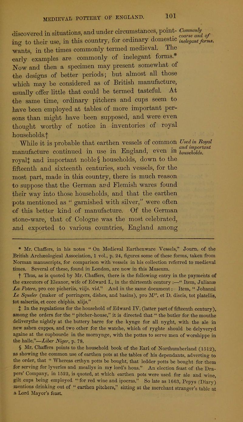 discovered in situations, and under circumstances, point- of ing to tlieir use, in tliis country, for ordinary domestic ineiCgantforms. wants, in the times commonly termed medieval. The early examples are commonly of inelegant forms* * * § Now and then a specimen may present somewhat of the designs of better periods; but almost all those which may be considered as of British manufacture, usually offer little that could be termed tasteful. At the same time, ordinary pitchers and cups seem to have been employed at tables of more important per- sons than might have been supposed, and were even thought worthy of notice in inventories of royal households.! While it is probable that earthen vessels of common Used in Royal r . . . and important manufacture continued m use m England, even in households. royal| and important noble § households, down to the fifteenth and sixteenth centuries, such vessels, for the most part, made in this country, there is much reason to suppose that the German and Flemish wares found their way into those households, and that the earthen pots mentioned as “ garnished with silver,” were often of this better kind of manufacture. Of the German stone-ware, that of Cologne was the most celebrated, and exported to various countries, England among * Mr. Chaffers, in his notes “ On Medieval Earthenware Vessels,” Journ. of the British Archaeological Association, 1 vol., p. 24, figures some of these forms, taken from Norman manuscripts, for comparison with vessels in his collection referred to medieval times. Several of these, found in London, are now in this Museum. f Thus, as is quoted hy Mr. Chaffers, there is the following entry in the payments of the executors of Eleanor, wife of Edward I., in the thirteenth century :—“ Item, Julianse La Potere, pro ccc picheriis, viijs. vitf.” And in the same document: Item, “ Johanni Le Squeler (maker of porringers, dishes, and hasins), pro M'e. et D. discis, tot platellis, tot salseriis, et cccc chiphis. xlijs.” { In the regulations for the household of Edward IV. (latter part of fifteenth century), among the orders for the “ pitcher-house,” it is directed that “ the butler for the mouthe deliverythe nightly at the buttery barre for the kynge for all nyght, with the ale in new ashen cuppes, and two other for the watche, which of ryghte should be delyveryd againe at the cupbourde in the mornynge, with the pottes to serve men of worshippe in the halle.”—Liber Niger, p. 78. § Mr. Chaffers points to the household book of the Earl of Northumberland (1512), as showing the common use of earthen pots at the tables of his dependants, adverting to the order, that “ Whereas erthyn potts be bought, that ledder potts be bought for them for serving for lyveries and meallys in my lord’s hous.” An election feast of the Dra- pers’ Company, in 1522, is quoted, at which earthen pots were used for ale and wine, gilt cups being employed “ for red wine and ipocras.” So late as 1663, Pepys (Diary) mentions drinking out of “ earthen pitchers,” sitting at the merchant stranger’s table at a Lord Mayor’s feast.