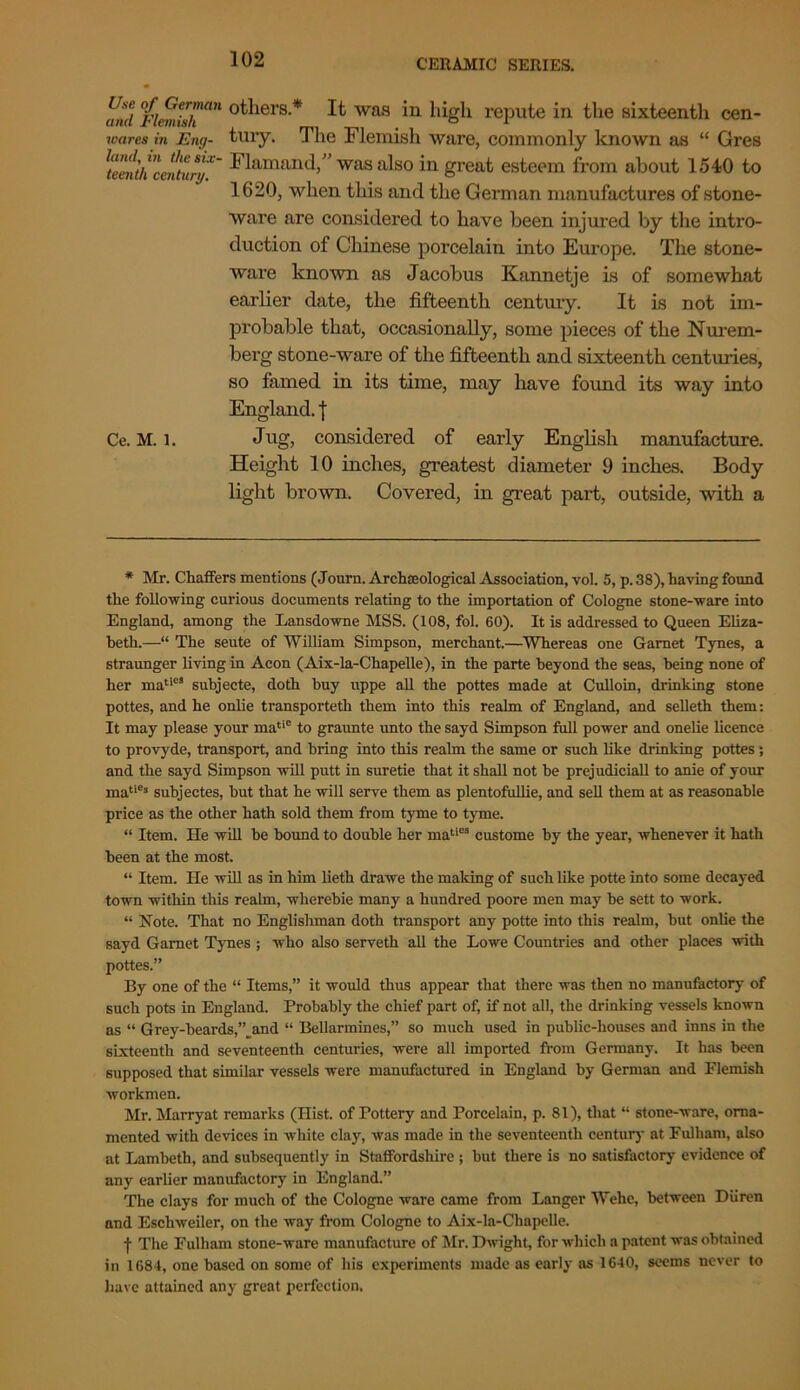 find iflemish an °^ers-* It was in high repute in the sixteenth cen- wares in Eng- tury. The Flemish ware, commonly known as “ Gres Flamand/’ was also in great esteem from about 1540 to 1620, when this and the German manufactures of stone- ware are considered to have been injured by the intro- duction of Chinese porcelain into Europe. The stone- ware known as Jacobus Kannetje is of somewhat earlier date, the fifteenth century. It is not im- probable that, occasionally, some pieces of the Nurem- berg stone-ware of the fifteenth and sixteenth centuries, so famed in its time, may have found its way into England, j Ce. M. 1. Jug, considered of early English manufacture. Height 10 inches, greatest diameter 9 inches. Body light brown. Covered, in great part, outside, with a * Mr. Chaffers mentions (Journ. Archeeologieal Association, vol. 5, p. 38), having found the following curious documents relating to the importation of Cologne stone-ware into England, among the Lansdowne MSS. (108, fol. 60). It is addressed to Queen Eliza- beth.—“ The seute of William Simpson, merchant.—Whereas one Garnet Tynes, a straunger living in Aeon (Aix-la-Chapelle), in the parte beyond the seas, being none of her maties subjecte, doth buy uppe all the pottes made at Culloin, drinking stone pottes, and he onlie transporteth them into this realm of England, and selleth them: It may please your matic to graunte unto the sayd Simpson fall power and onelie licence to provyde, transport, and bring into this realm the same or such like drinking pottes ; and the sayd Simpson will putt in suretie that it shall not be prejudiciall to anie of your matie* subjectes, but that he will serve them as plentofullie, and sell them at as reasonable price as the other hath sold them from tyme to tyme. “ Item. He will be bound to double her maties custome by the year, whenever it hath been at the most. “ Item. He will as in him lieth drawe the making of such like potte into some decayed town within this realm, wherebie many a hundred poore men may be sett to work. “ Note. That no Englishman doth transport any potte into this realm, but onlie the sayd Garnet Tynes ; who also serveth all the Lowe Countries and other places with pottes.” By one of the “ Items,” it would thus appear that there was then no manufactory of such pots in England. Probably the chief part of, if not all, the drinking vessels known as “ Grey-beards,’’.and “ Bellarmines,” so much used in public-houses and inns in the sixteenth and seventeenth centuries, were all imported from Germany. It has been supposed that similar vessels were manufactured in England by German and Flemish workmen. Mr. Marryat remarks (Hist, of Pottery and Porcelain, p. 81), that “ stone-ware, orna- mented with devices in white clay, was made in the seventeenth century at Fulham, also at Lambeth, and subsequently in Staffordshire ; but there is no satisfactory evidence of any earlier manufactory in England.” The clays for much of the Cologne ware came from Langer Wehe, between Diiren and Eschweiler, on the way from Cologne to Aix-la-Chapelle. f The Fulham stone-ware manufacture of Mr. Dwight, for which a patent was obtained in 1684, one based on some of his experiments made as early as 1640, seems never to have attained any great perfection.