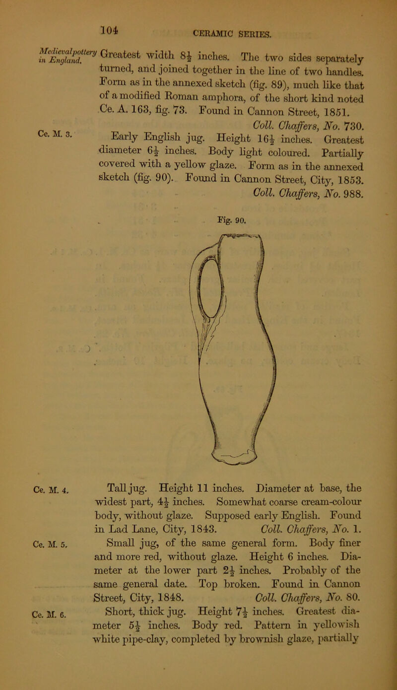 in Z™LT,JJ ^roates*' width 8^ inches. The two sides separately turned, and joined together in the line of two handles. Form as in the annexed sketch (fig. 89), much like that of a modified Roman amphora, of the short kind noted Ce. A. 163, fig. 73. Found in Cannon Street, 1851. Coll. Chaffers, No. 730. Ce. M. 3. Early English jug. Height 16£ inches. Greatest diameter 61 inches. Body light coloured. Partially covered with a yellow glaze. Form as in the annexed sketch (fig. 90). Found in Cannon Street, City, 1853. Coll. Chaffers, No. 988. Pig. 90. Ce. m. 4. Tall jug. Height 11 inches. Diameter at base, the widest part, 4 J inches. Somewhat coarse cream-colour body, without glaze. Supposed early English. Found in Lad Lane, City, 1843. Coll. Chaffers, No. 1. Ce. M. 5, Small jug, of the same general form. Body finer and more red, without glaze. Height 6 inches. Dia- meter at the lower part inches. Probably of the same general date. Top broken. Found in Cannon Street, City, 1848. Coll. Chaffers, No. 80. Ce. M. c. Short, thick jug. Height 7^ inches. Greatest dia- meter 5£ inches. Body red. Pattern in yellowish white pipe-clay, completed by brownish glaze, partially