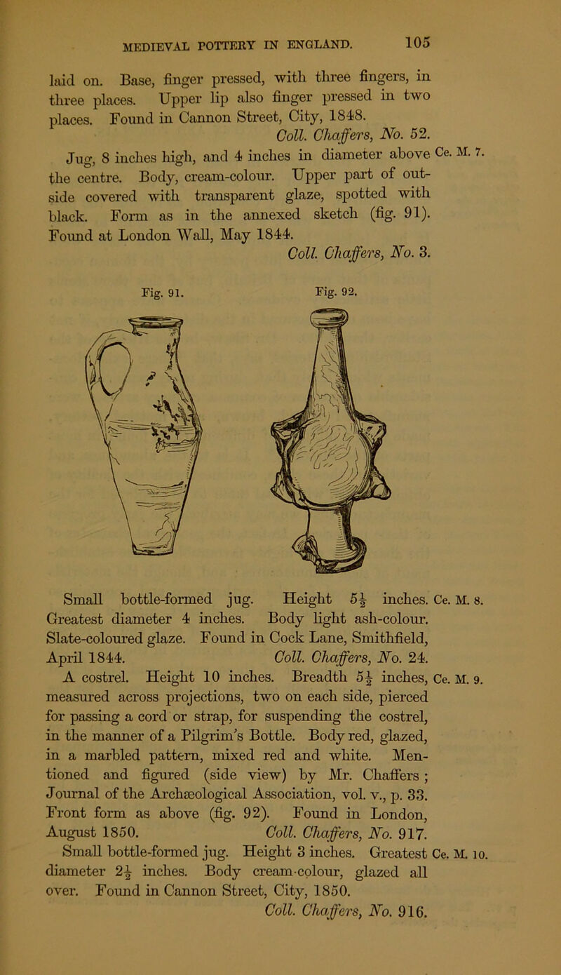 laid on. Base, finger pressed, with three fingers, in three places. Upper lip also finger pressed in two places. Found in Cannon Street, City, 1848. Coll. Chaffers, No. 52. Jug, 8 inches high, and 4 inches in diameter above Ce. M. 7, the centre. Body, cream-colour. Upper part of out- side covered with transparent glaze, spotted with black. Form as in the annexed sketch (fig. 91). Found at London Wall, May 1844. Coll. Chaffers, No. 3. Small bottle-formed jug. Height 5^ inches. Ce. M. s. Greatest diameter 4 inches. Body light ash-colour. Slate-coloured glaze. Found in Cock Lane, Smithfield, April 1844. Coll. Chaffers, No. 24. A costrel. Height 10 inches. Breadth 5^ inches, Ce. M. 9. measured across projections, two on each side, pierced for passing a cord or strap, for suspending the costrel, in the manner of a Pilgrim's Bottle. Body red, glazed, in a marbled pattern, mixed red and white. Men- tioned and figured (side view) by Mr. Chaffers ; Journal of the Archaeological Association, vol. v., p. 33. Front form as above (fig. 92). Found in London, August 1850. Coll. Chaffers, No. 917. Small bottle-formed jug. Height 3 inches. Greatest Ce. M. 10. diameter 2\ inches. Body cream-colour, glazed all over. Found in Cannon Street, City, 1850. Coll. Chaffers, No. 916.