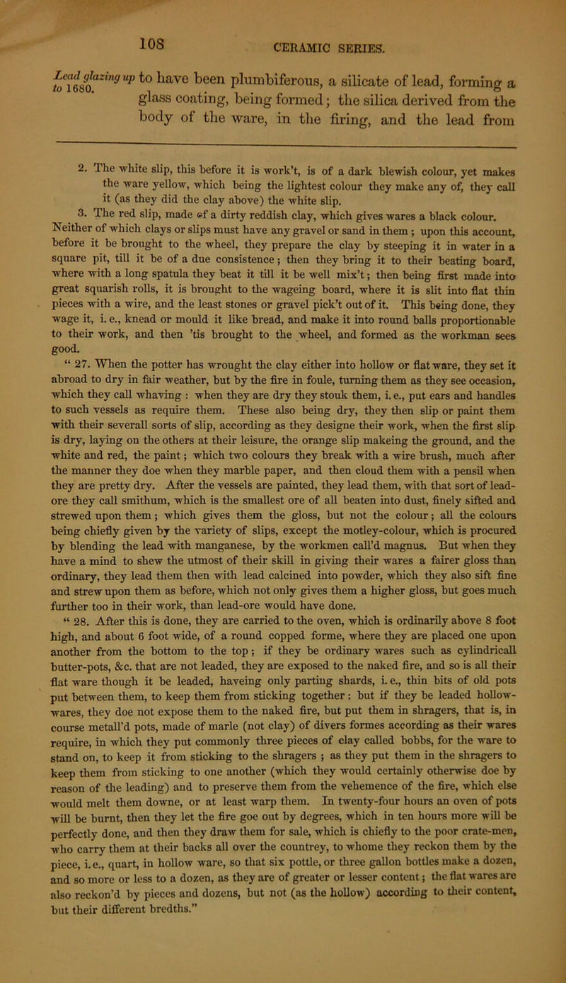 10S Lead glazing up to Lave been plumbiferous, a silicate of lead, forming a glass coating, being formed; the silica derived from the body of the ware, in the firing, and the lead from 2. The 'white slip, this before it is work’t, is of a dark blewish colour, yet makes the ware yellow, which being the lightest colour they make any of, they call it (as they did the clay above) the white slip. 3. The red slip, made ©f a dirty reddish clay, which gives wares a black colour. Neither of which clays or slips must have any gravel or sand in them ; upon this account, before it be brought to the wheel, they prepare the clay by steeping it in water in a square pit, till it be of a due consistence; then they bring it to their beating board, where with a long spatula they beat it till it be well mix’t; then being first made into great squarish rolls, it is brought to the wageing board, where it is slit into flat thin pieces with a wire, and the least stones or gravel pick’t out of it. This being done, they wage it, i. e., knead or mould it like bread, and make it into round balls proportionable to their work, and then ’tis brought to the wheel, and formed as the workman sees good. “ 27. When the potter has wrought the clay either into hollow or flatware, they set it abroad to dry in fair weather, but by the fire in foule, turning them as they see occasion, which they call whaving : when they are dry they stouk them, i. e., put ears and handles to such vessels as require them. These also being dry, they then slip or paint them with their severall sorts of slip, according as they designe their work, when the first slip is dry, laying on the others at their leisure, the orange slip makeing the ground, and the white and red, the paint; which two colours they break with a wire brush, much after the manner they doe when they marble paper, and then cloud them with a pensil when they are pretty dry. After the vessels are painted, they lead them, with that sort of lead- ore they call smithum, which is the smallest ore of all beaten into dust, finely sifted and strewed upon them; which gives them the gloss, but not the colour; all the colours being chiefly given by the variety of slips, except the motley-colour, which is procured by blending the lead with manganese, by the workmen call’d magnus. But when they have a mind to shew the utmost of their skill in giving their wares a fairer gloss than ordinary, they lead them then with lead calcined into powder, which they also sift fine and strew upon them as before, which not only gives them a higher gloss, but goes much further too in their work, than lead-ore would have done. “ 28. After this is done, they are carried to the oven, which is ordinarily above 8 foot high, and about 6 foot wide, of a round copped forme, where they are placed one upon another from the bottom to the top; if they be ordinary wares such as cylindrical! butter-pots, &c. that are not leaded, they are exposed to the naked fire, and so is all their flat ware though it be leaded, haveing only parting shards, L e., thin bits of old pots put between them, to keep them from sticking together : but if they be leaded hollow- wares, they doe not expose them to the naked fire, but put them in shragers, that is, in course metall’d pots, made of marie (not clay) of divers formes according as their wares require, in which they put commonly three pieces of clay called bobbs, for the ware to stand on, to keep it from sticking to the shragers ; as they put them in the shragers to keep them from sticking to one another (which they would certainly otherwise doe by reason of the leading) and to preserve them from the vehemence of the fire, which else would melt them downe, or at least warp them. In twenty-four hours an oven of pots will be burnt, then they let the fire goe out by degrees, which in ten hours more will be perfectly done, and then they draw them for sale, which is chiefly to the poor crate-men, who carry them at their backs all over the countrey, to whome they reckon them by the piece, i.e., quart, in hollow ware, so that six pottle, or three gallon bottles make a dozen, and so more or less to a dozen, as they are of greater or lesser content; the flat wares are also reckon’d by pieces and dozens, but not (as the hollow) according to their content, but their different bredths.”