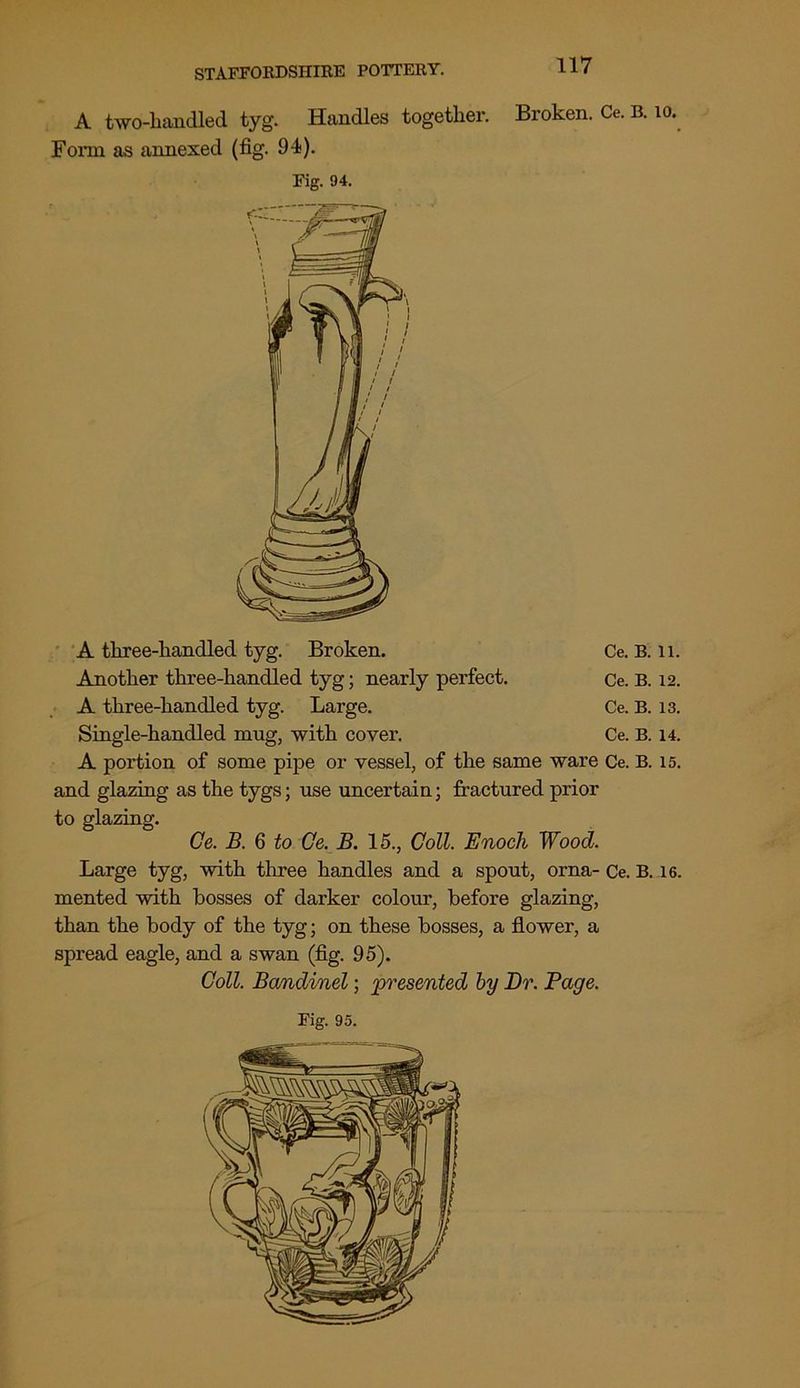 A two-handled tyg. Handles together. Broken. Ce. B. 10. Fonn as annexed (fig. 94). Fig. 94. A three-handled tyg. Broken. Ce. B. li. Another three-handled tyg; nearly perfect. Ce. B. 12. A three-handled tyg. Large. Ce. B. 13. Single-handled mug, with cover. Ce. B. 14. A portion of some pipe or vessel, of the same ware Ce. B. 15. and glazing as the tygs; use uncertain; fractured prior to glazing. Ce. B. 6 to Ce. B. 15., Coll. Enoch Wood. Large tyg, with three handles and a spout, orna- Ce. B. 16. mented with bosses of darker colour, before glazing, than the body of the tyg; on these bosses, a flower, a spread eagle, and a swan (fig. 95). Coll. Bandinel; 'presented by Dr. Page.