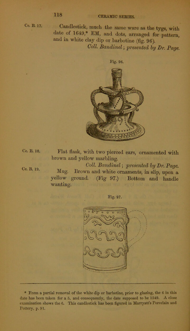 Candlestick, much the same ware as the tygs, with date of 1649,* EM, and dots, arranged for pattern, and in wliite clay dip or barbotine (fig. 96). Coll. Banclinel; 'presented by Dr. Page. Fig. 96. Flat flask, with two pierced ears, ornamented with brown and yellow marbling. Coll. Bandinel; presented by Dr. Page. Mug. Brown and wliite ornaments, in slip, upon a yellow ground. (Fig 97.) Bottom and handle wanting. Fig. 97. * From a partial removal of the -white dip or barbotine, prior to glazing, the 6 in this date has been taken for a 5, and consequently, the date supposed to be 1549. A close examination shows the 6. This candlestick has been figured in Marryatt’s Porcelain and Pottery, p. 91.