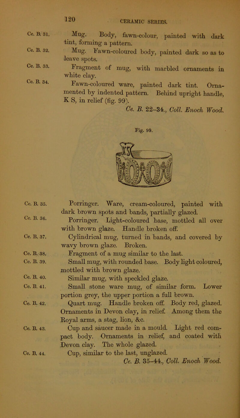 CERAMIC SERIES. Ce. B. 31. Ce. B. 32. Ce. B. 33. Ce. B. 34. Ce. B. 35. Ce. B. 36. Ce. B. 37. Ce. B. 38. Ce. B. 39. Ce. B. 40. Ce. B. 41. Ce. B. 42. Ce. B. 43. Mug. Body, fawn-colour, painted with dark tint, forming a pattern. Mug. ¥ awn-coloured body, painted dark so as to leave spots. Fragment of mug, with marbled ornaments in white clay. Fawn-coloured ware, painted dark tint. Orna- mented by indented pattern. Belund upright handle, K S, in relief (fig. 99). Ce. B. 22—34., Coll. Enoch Wood. Fig. 99. Porringer. Ware, cream-coloured, painted with dark brown spots and bands, partially glazed. Porringer. Light-coloured base, mottled all over with brown glaze. Handle broken off. Cylindrical mug, turned in bands, and covered by wavy brown glaze. Broken. Fragment of a mug similar to the last. Small mug, with rounded base. Body light coloured, mottled with brown glaze. Similar mug, with speckled glaze. Small stone ware mug, of similar form. Lower portion grey, the upper portion a full brown. Quart mug. Handle broken off. Body red, glazed. Ornaments in Devon clay, in relief. Among them the Royal arms, a stag, lion, &c. Cup and saucer made in a mould. Light red com- pact body. Ornaments in relief, and coated with Devon clay. The whole glazed. Ce, B. 35-44., Coll. Enoch Wood.