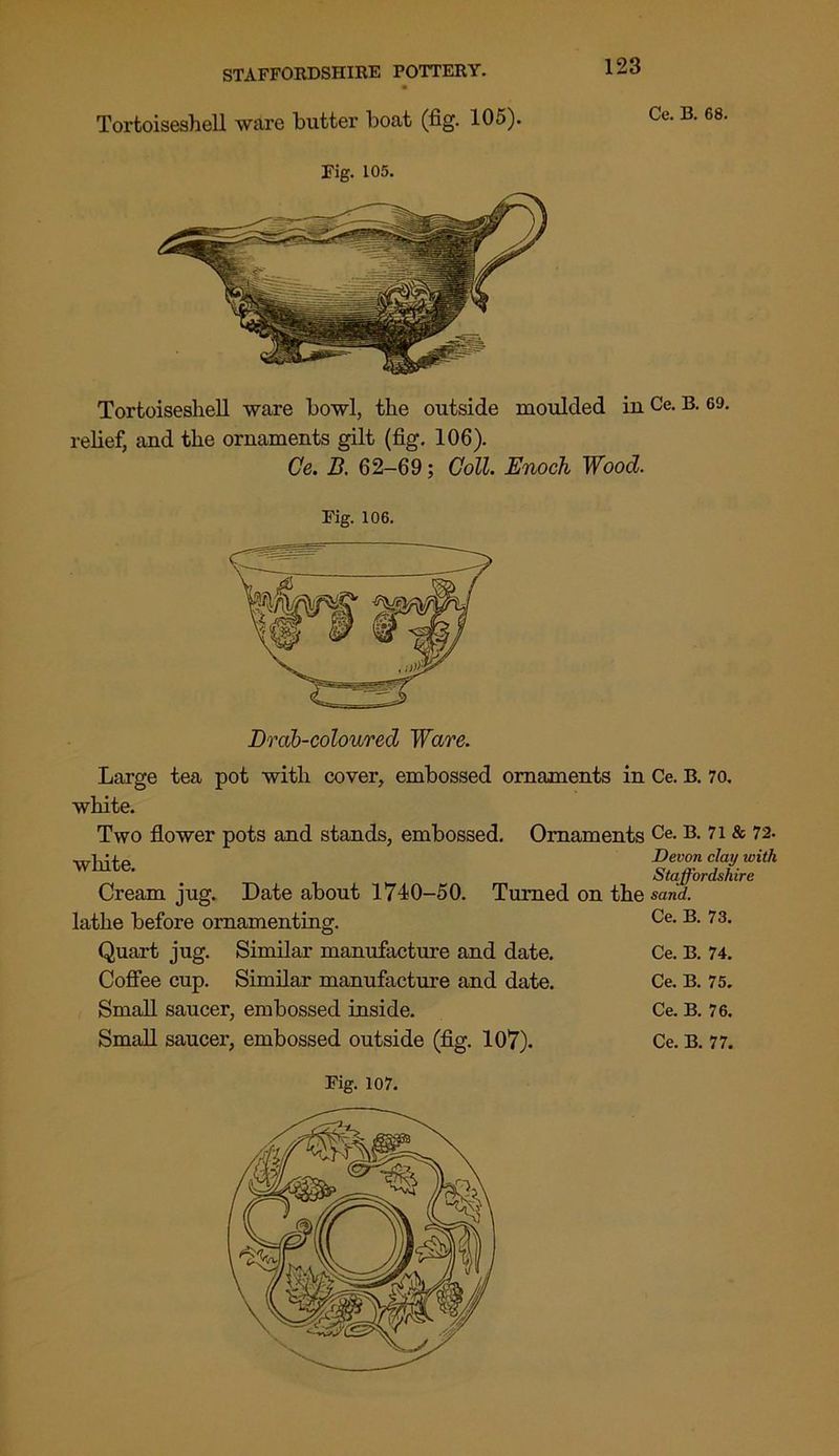 Tortoiseshell ware butter boat (fig. 105). Ce. B. 68. Fig. 105. Tortoiseshell ware bowl, the outside moulded in Ce. B. 69. relief, and the ornaments gilt (fig. 106). Ce. B. 62-69; Coll. Enoch Wood. Fig. 106. Drab-coloured Ware. Large tea pot with cover, embossed ornaments in Ce. B. 70. white. Two flower pots and stands, embossed. Ornaments Ce. B. 71 & 72. white. Devon clay with Staffordshire Cream jug. Date about 1740-50. Turned on the sand. lathe before ornamenting. Ce. B. 73. Quart jug. Similar manufacture and date. Ce. B. 74. Coffee cup. Similar manufacture and date. Ce. B. 75. Small saucer, embossed inside. Ce. B. 76. Small saucer, embossed outside (fig. 107). Ce. B. 77.