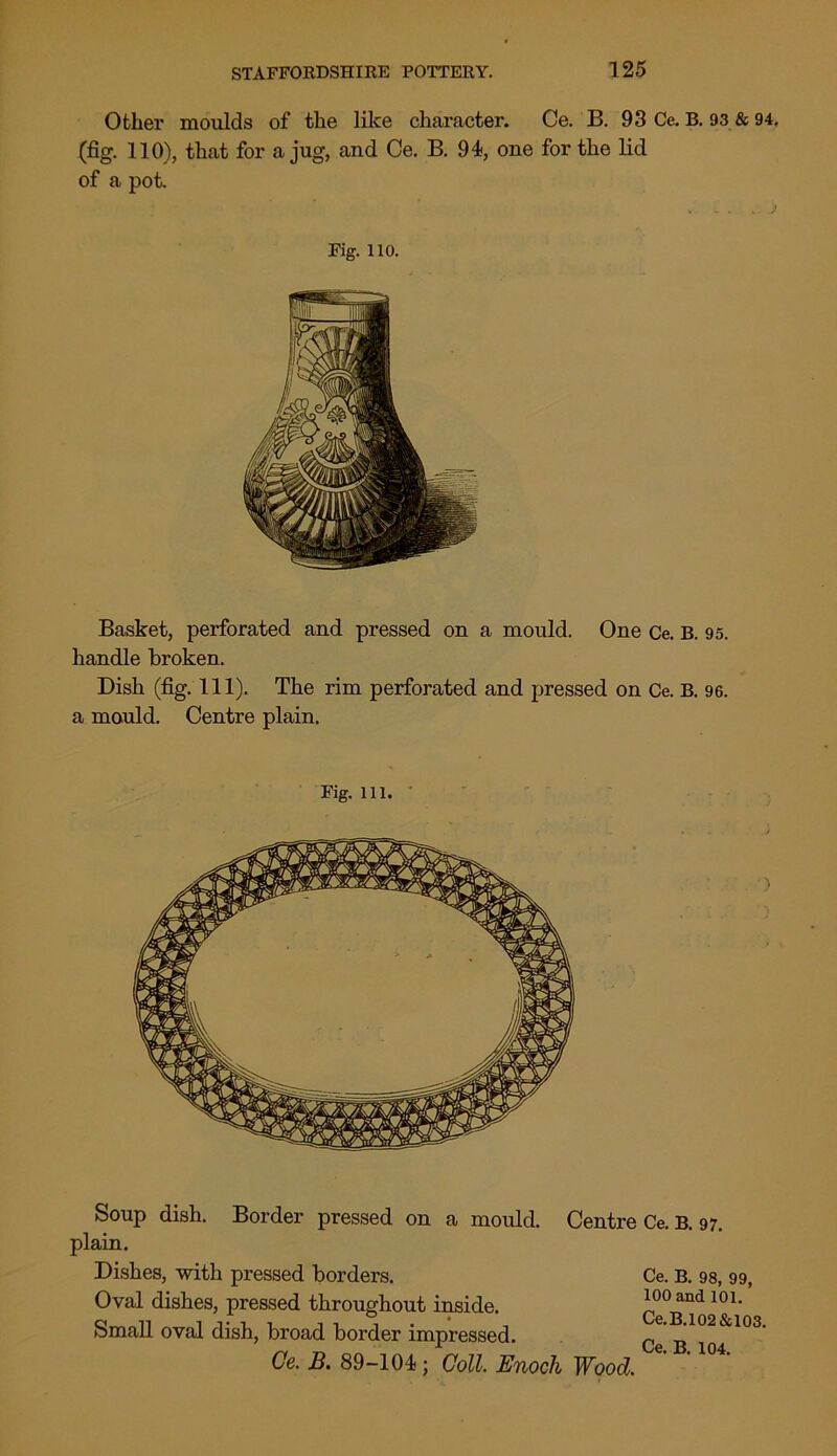 Other moulds of the like character. Ce. B. 93 Ce. B. 93 & 94. (fig. 110), that for a jug, and Ce. B. 94, one for the lid of a pot. Fig. no. Basket, perforated and pressed on a mould. One Ce. B. 95. handle broken. Dish (fig. 111). The rim perforated and pressed on Ce. B. 96. a mould. Centre plain. Fig. 111. Soup dish. Border pressed on a mould. Centre Ce. B. 97. plain. Dishes, with pressed borders. Oval dishes, pressed throughout inside. Small oval dish, broad border impressed. Ce. B. 89-104; Coll. Enoch Wood. Ce. B. 98, 99, 100 and 101. Ce.B.102&103.