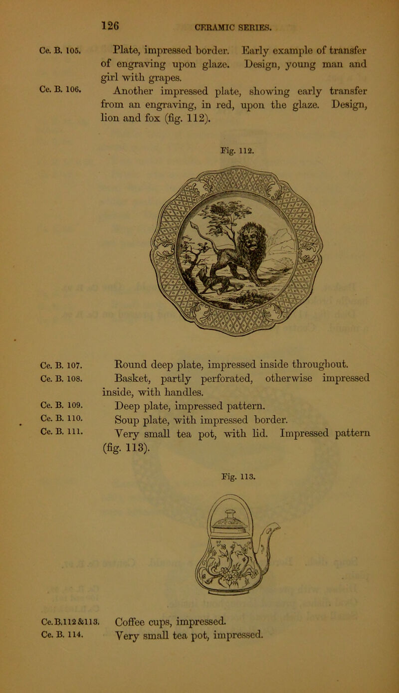 Ce. B. 105. Plate, impressed border. Early example of transfer of engraving upon glaze. Design, young man and girl with grapes. Ce. B. 106. Another impressed plate, showing early transfer from an engraving, in red, upon the glaze. Design, lion and fox (fig. 112). Fig. 112. Ce. B. 107. Ce. B. 108. Ce. B. 109. Ce. B. 110. Ce. B. 111. Round deep plate, impressed inside throughout. Basket, partly perforated, otherwise impressed inside, with handles. Deep plate, impressed pattern. Soup plate, with impressed border. Very small tea pot, with lid. Impressed pattern (fig. 113). Fig. 113. Ce. B.112&113. Ce. B. 114. Coffee cups, impressed. Very small tea pot, impressed.
