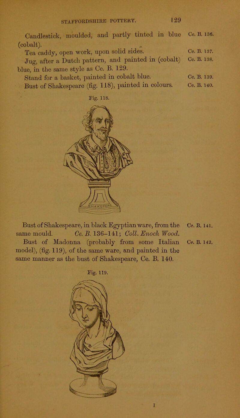 Candlestick, moulded, and partly tinted in blue (cobalt). Tea caddy, open work, upon solid sides. Jug, after a Dutcli pattern, and painted in (cobalt) blue, in the same style as Ce. B. 129. Stand for a basket, painted in cobalt blue. Bust of Shakespeare (fig. 118), painted in colours. Fig. 118. Bust of Shakespeare, in black Egyptian ware, from the same mould. Ce. B. 136-141; Coll. Enoch Wood. model), (fig. 119), of the same ware, and painted in the same manner as the bust of Shakespeare, Ce. B. 140. Fig. 119. i Ce. B. 136. Ce. B. 137. Ce. B. 138. Ce. B. 139. Ce. B. 140. Ce. B. 141.